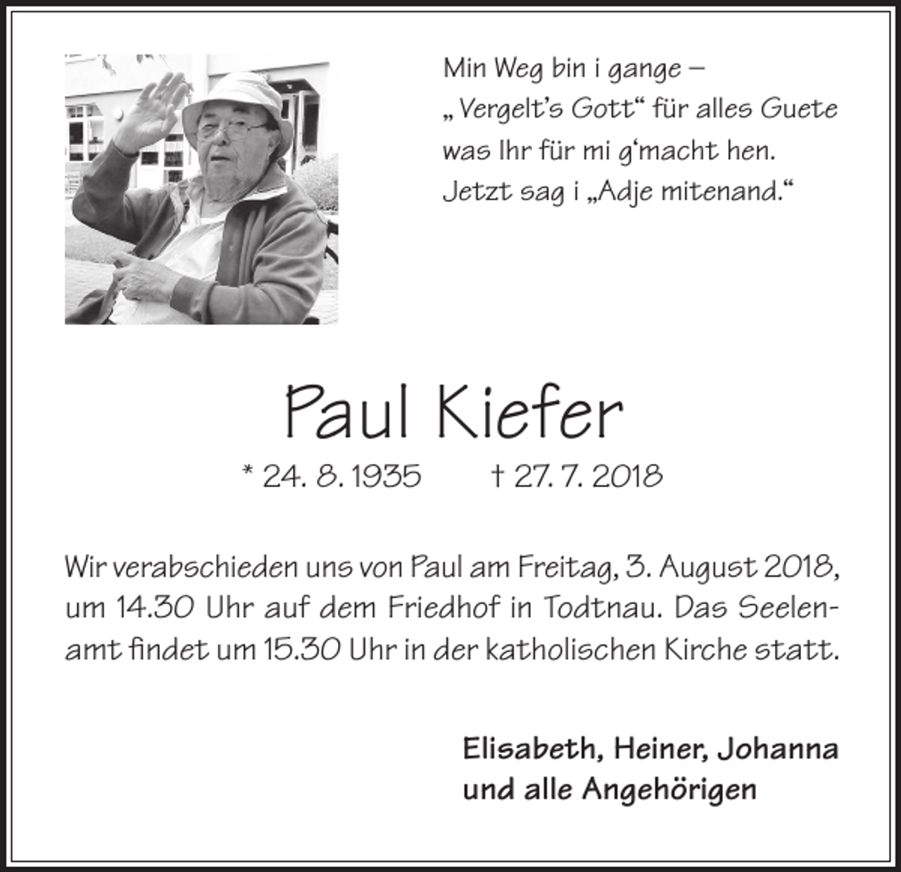 <p>Min Weg bin i gange –<br />„ Vergelt’s Gott“ für alles Guete<br />was Ihr für mi g‘macht hen.<br />Jetzt sag i „Adje mitenand.“</p><p>Paul Kiefer</p><p>* 24. 8. 1935</p><p>† 27. 7. 2018</p><p>Wir verabschieden uns von Paul am Freitag, 3. August 2018,<br />um 14.30 Uhr auf dem Friedhof in Todtnau. Das Seelenamt findet um 15.30 Uhr in der katholischen Kirche statt.<br />Elisabeth, Heiner, Johanna<br />und alle Angehörigen</p>