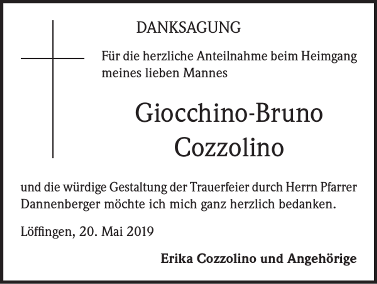 <p>DANKSAGUNG<br />Für die herzliche Anteilnahme beim Heimgang<br />meines lieben Mannes</p><p>Giocchino-Bruno<br />Cozzolino<br />und die würdige Gestaltung der Trauerfeier durch Herrn Pfarrer<br />Dannenberger möchte ich mich ganz herzlich bedanken.<br />Löffingen, 20. Mai 2019<br />Erika Cozzolino und Angehörige</p>