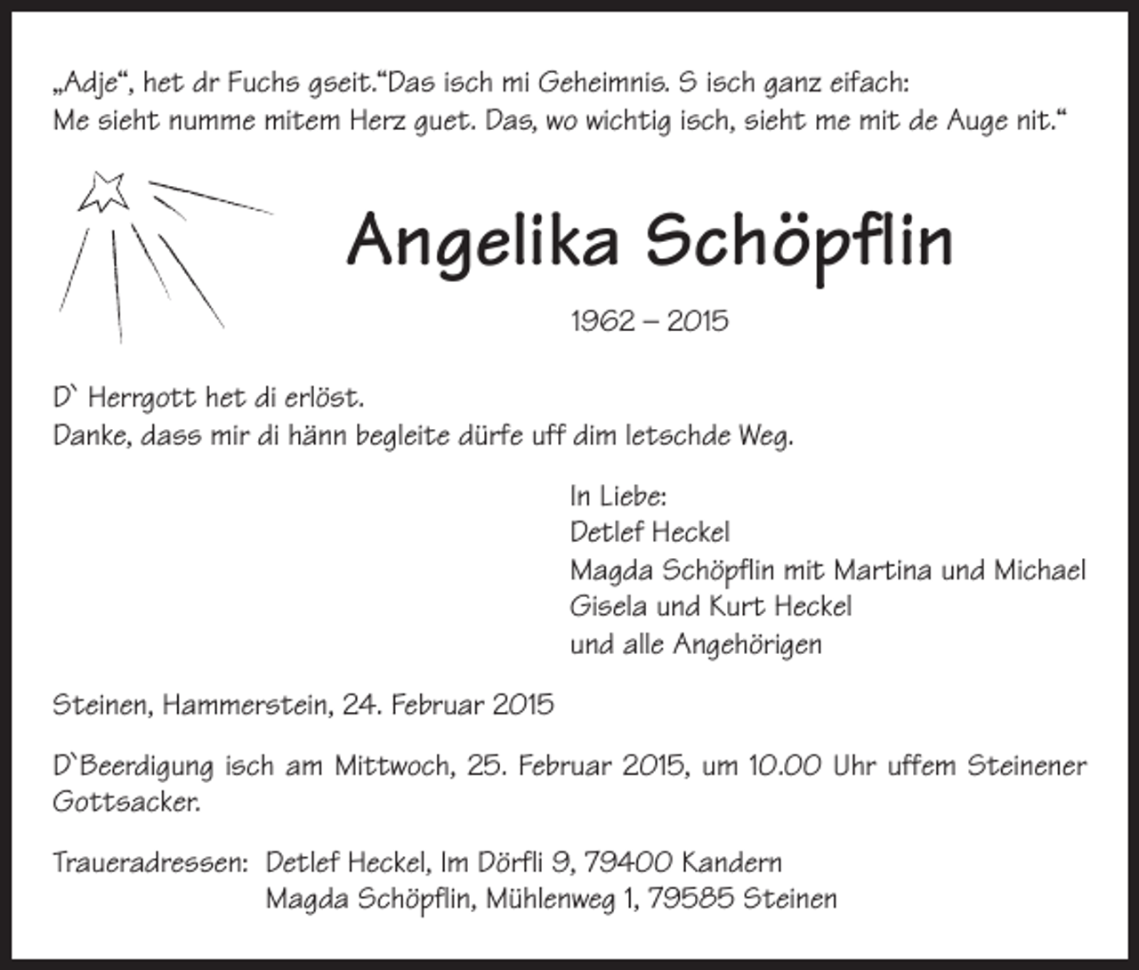 <p>„Adje“, het dr Fuchs gseit.“Das isch mi Geheimnis. S isch ganz eifach:<br />Me sieht numme mitem Herz guet. Das, wo wichtig isch, sieht me mit de Auge nit.“</p><p>Angelika Schöpflin<br />1962 – 2015<br />D` Herrgott het di erlöst.<br />Danke, dass mir di hänn begleite dürfe uff dim letschde Weg.<br />In Liebe:<br />Detlef Heckel<br />Magda Schöpflin mit Martina und Michael<br />Gisela und Kurt Heckel<br />und alle Angehörigen<br />Steinen, Hammerstein, 24. Februar 2015<br />D`Beerdigung isch am Mittwoch, 25. Februar 2015, um 10.00 Uhr uffem Steinener<br />­Gottsacker.<br />Traueradressen: Detlef Heckel, Im Dörfli 9, 79400 Kandern<br />Magda Schöpflin, Mühlenweg 1, 79585 Steinen</p>