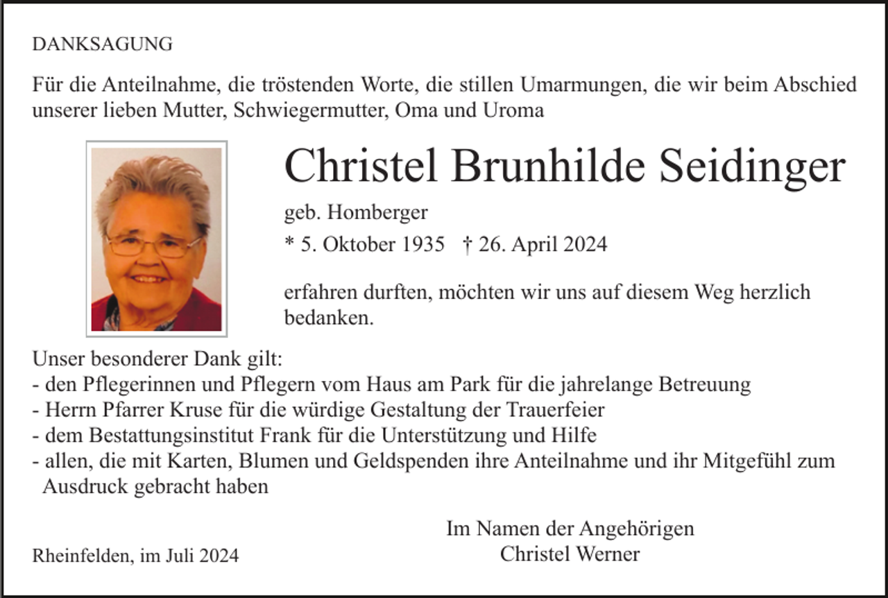 <p>DANKSAGUNG</p><p>Für die Anteilnahme, die tröstenden Worte, die stillen Umarmungen, die wir beim Abschied<br />unserer lieben Mutter, Schwiegermutter, Oma und Uroma</p><p>Christel Brunhilde Seidinger<br />geb. Homberger<br />* 5. Oktober 1935 † 26. April 2024<br />erfahren durften, möchten wir uns auf diesem Weg herzlich<br />bedanken.<br />Unser besonderer Dank gilt:<br />- den Pflegerinnen und Pflegern vom Haus am Park für die jahrelange Betreuung<br />- Herrn Pfarrer Kruse für die würdige Gestaltung der Trauerfeier<br />- dem Bestattungsinstitut Frank für die Unterstützung und Hilfe<br />- allen, die mit Karten, Blumen und Geldspenden ihre Anteilnahme und ihr Mitgefühl zum<br />Ausdruck gebracht haben<br />Rheinfelden, im Juli 2024</p><p>Im Namen der Angehörigen<br />Christel Werner</p>