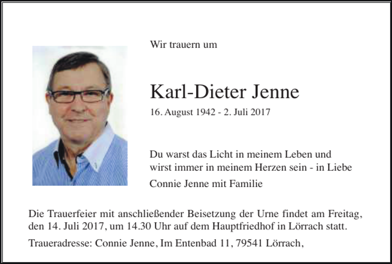<p>Wir trauern um</p><p>Karl-Dieter Jenne<br />16. August 1942 - 2. Juli 2017</p><p>Du warst das Licht in meinem Leben und<br />wirst immer in meinem Herzen sein - in Liebe<br />Connie Jenne mit Familie<br />Die Trauerfeier mit anschließender Beisetzung der Urne findet am Freitag,<br />den 14. Juli 2017, um 14.30 Uhr auf dem Hauptfriedhof in Lörrach statt.<br />Traueradresse: Connie Jenne, Im Entenbad 11, 79541 Lörrach,</p>