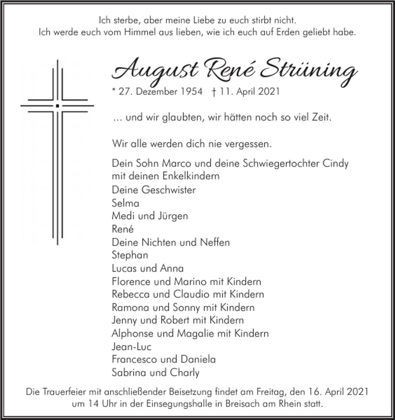 <p>Ich sterbe, aber meine Liebe zu euch stirbt nicht.<br />Ich werde euch vom Himmel aus lieben, wie ich euch auf Erden geliebt habe.</p><p>August René Strüning<br />* 27. Dezember 1954 † 11. April 2021</p><p>... und wir glaubten, wir hätten noch so viel Zeit.<br />Wir alle werden dich nie vergessen.<br />Dein Sohn Marco und deine Schwiegertochter Cindy<br />mit deinen Enkelkindern<br />Deine Geschwister<br />Selma<br />Medi und Jürgen<br />René<br />Deine Nichten und Neffen<br />Stephan<br />Lucas und Anna<br />Florence und Marino mit Kindern<br />Rebecca und Claudio mit Kindern<br />Ramona und Sonny mit Kindern<br />Jenny und Robert mit Kindern<br />Alphonse und Magalie mit Kindern<br />Jean-Luc<br />Francesco und Daniela<br />Sabrina und Charly<br />Die Trauerfeier mit anschließender Beisetzung findet am Freitag, den 16. April 2021<br />um 14 Uhr in der Einsegungshalle in Breisach am Rhein statt.</p>