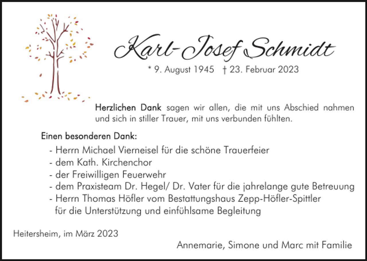 <p>Karl-Josef Schmidt<br />* 9. August 1945 † 23. Februar 2023</p><p>sagen wir allen, die mit uns Abschied nahmen<br />und sich in stiller Trauer, mit uns verbunden fühlten.</p><p>- Herrn Michael Vierneisel für die schöne Trauerfeier<br />- dem Kath. Kirchenchor<br />- der Freiwilligen Feuerwehr<br />- dem Praxisteam Dr. Hegel/ Dr. Vater für die jahrelange gute Betreuung<br />- Herrn Thomas Höfler vom Bestattungshaus Zepp-Höfler-Spittler<br />für die Unterstützung und einfühlsame Begleitung<br />Heitersheim, im März 2023</p><p>Annemarie, Simone und Marc mit Familie</p>
