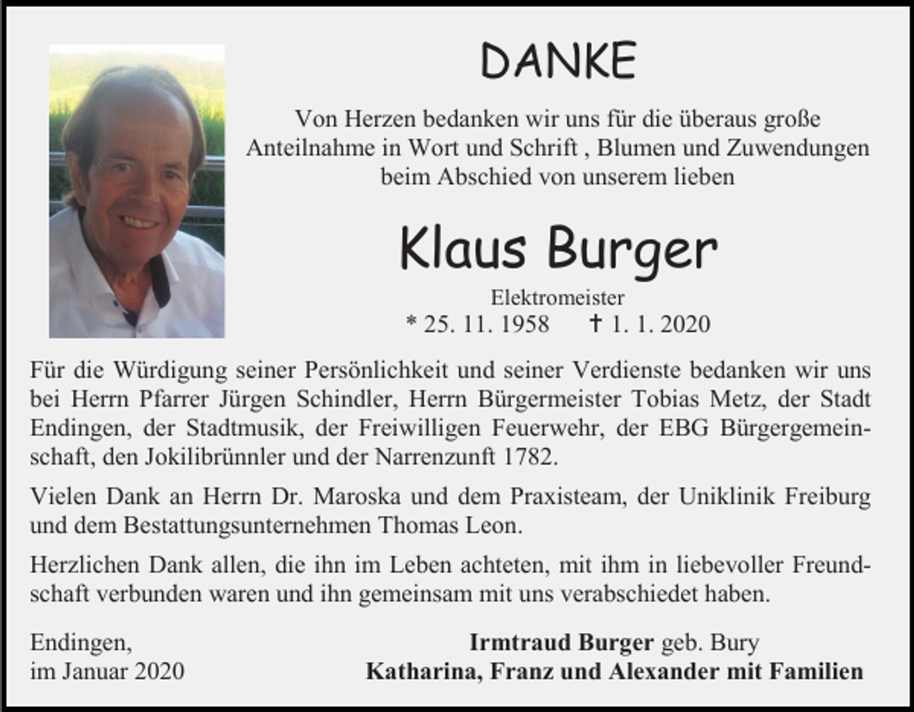 <p>DANKE<br />Von Herzen bedanken wir uns für die überaus große<br />Anteilnahme in Wort und Schrift , Blumen und Zuwendungen<br />beim Abschied von unserem lieben</p><p>Klaus Burger<br />Elektromeister</p><p>* 25. 11. 1958</p><p> 1. 1. 2020</p><p>Für die Würdigung seiner Persönlichkeit und seiner Verdienste bedanken wir uns<br />bei Herrn Pfarrer Jürgen Schindler, Herrn Bürgermeister Tobias Metz, der Stadt<br />Endingen, der Stadtmusik, der Freiwilligen Feuerwehr, der EBG Bürgergemeinschaft, den Jokilibrünnler und der Narrenzunft 1782.<br />Vielen Dank an Herrn Dr. Maroska und dem Praxisteam, der Uniklinik Freiburg<br />und dem Bestattungsunternehmen Thomas Leon.<br />Herzlichen Dank allen, die ihn im Leben achteten, mit ihm in liebevoller Freundschaft verbunden waren und ihn gemeinsam mit uns verabschiedet haben.<br />Endingen,<br />im Januar 2020</p><p>Irmtraud Burger geb. Bury<br />Katharina, Franz und Alexander mit Familien</p>