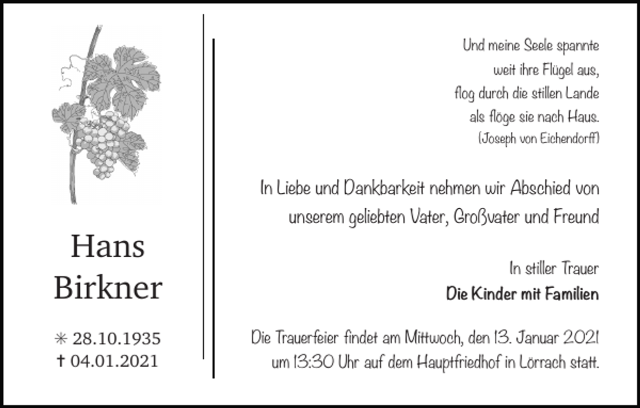<p>Und meine Seele spannte<br />weit ihre Flügel aus,<br />flog durch die stillen Lande<br />als flöge sie nach Haus.<br />(Joseph von Eichendorff)</p><p>In Liebe und Dankbarkeit nehmen wir Abschied von<br />rebe grau</p><p>Hans<br />Birkner<br />✳ 28.10.1935<br />✝ 04.01.2021</p><p>geliebten Vater, Großvater<br />traubeunserem<br />grau<br />traubeund Freund<br />In stiller Trauer<br />Die Kinder mit Familien<br />Die Trauerfeier findet am Mittwoch, den 13. Januar 2021<br />um 13:30 Uhr auf dem Hauptfriedhof in Lörrach statt.</p>