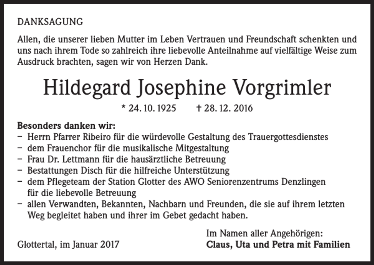 <p>DANKSAGUNG<br />Allen, die unserer lieben Mutter im Leben Vertrauen und Freundschaft schenkten und<br />uns nach ihrem Tode so zahlreich ihre liebevolle Anteilnahme auf vielfältige Weise zum<br />Ausdruck brachten, sagen wir von Herzen Dank.</p><p>Hildegard Josephine Vorgrimler<br />* 24. 10. 1925 † 28. 12. 2016<br />Besonders danken wir:<br />– Herrn Pfarrer Ribeiro für die würdevolle Gestaltung des Trauergottesdienstes<br />– dem Frauenchor für die musikalische Mitgestaltung<br />– Frau Dr. Lettmann für die hausärztliche Betreuung<br />– Bestattungen Disch für die hilfreiche Unterstützung<br />– dem Pflegeteam der Station Glotter des AWO Seniorenzentrums Denzlingen<br />für die liebevolle Betreuung<br />– allen Verwandten, Bekannten, Nachbarn und Freunden, die sie auf ihrem letzten<br />Weg begleitet haben und ihrer im Gebet gedacht haben.</p><p>Glottertal, im Januar 2017</p><p>Im Namen aller Angehörigen:<br />Claus, Uta und Petra mit Familien</p>