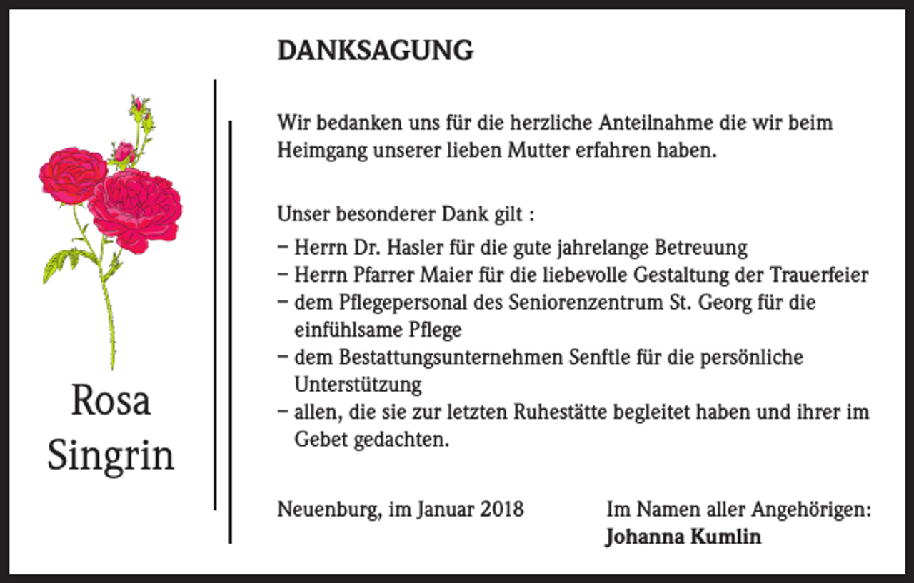 <p>DANKSAGUNG<br />Wir bedanken uns für die herzliche Anteilnahme die wir beim<br />Heimgang unserer lieben Mutter erfahren haben.</p><p>Rosa<br />Singrin</p><p>Unser besonderer Dank gilt :<br />– Herrn Dr. Hasler für die gute jahrelange Betreuung<br />– Herrn Pfarrer Maier für die liebevolle Gestaltung der Trauerfeier<br />– dem Pflegepersonal des Seniorenzentrum St. Georg für die<br />einfühlsame Pflege<br />– dem Bestattungsunternehmen Senftle für die persönliche<br />Unterstützung<br />– allen, die sie zur letzten Ruhestätte begleitet haben und ihrer im<br />Gebet gedachten.<br />Neuenburg, im Januar 2018 Im Namen aller Angehörigen:<br />Johanna Kumlin</p>