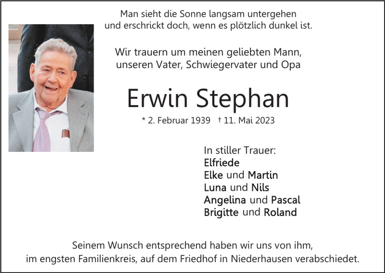 <p>Man sieht die Sonne langsam untergehen<br />und erschrickt doch, wenn es plötzlich dunkel ist.</p><p>Wir trauern um meinen geliebten Mann,<br />unseren Vater, Schwiegervater und Opa</p><p>Erwin Stephan<br />* 2. Februar 1939 † 11. Mai 2023</p><p>In stiller Trauer:<br />und<br />und<br />und<br />und<br />Seinem Wunsch entsprechend haben wir uns von ihm,<br />im engsten Familienkreis, auf dem Friedhof in Niederhausen verabschiedet.</p>