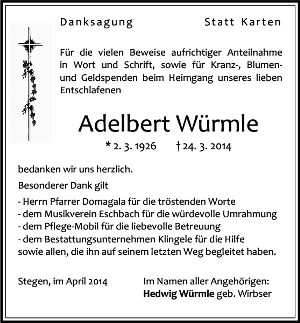 <p>Danksagung</p><p>Statt Karten</p><p>Für die vielen Beweise aufrichtiger Anteilnahme<br />in Wort und Schrift, sowie für Kranz-, Blumenund Geldspenden beim Heimgang unseres lieben<br />Entschlafenen</p><p>Adelbert Würmle<br />* 2. 3. 1926</p><p>† 24. 3. 2014</p><p>bedanken wir uns herzlich.<br />Besonderer Dank gilt<br />- Herrn Pfarrer Domagala für die tröstenden Worte<br />- dem Musikverein Eschbach für die würdevolle Umrahmung<br />- dem Pflege-Mobil für die liebevolle Betreuung<br />- dem Bestattungsunternehmen Klingele für die Hilfe<br />sowie allen, die ihn auf seinem letzten Weg begleitet haben.<br />Stegen, im April 2014</p><p>Im Namen aller Angehörigen:<br />Hedwig Würmle geb. Wirbser</p>