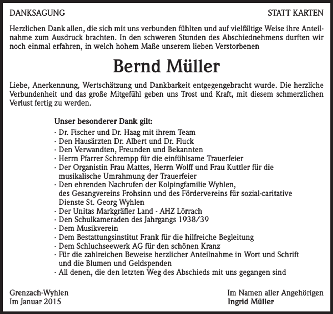 <p>DANKSAGUNG</p><p>STATT KARTEN</p><p>Herzlichen Dank allen, die sich mit uns verbunden fühlten und auf vielfältige Weise ihre Anteilnahme zum Ausdruck brachten. In den schweren Stunden des Abschiednehmens durften wir<br />noch einmal erfahren, in welch hohem Maße unserem lieben Verstorbenen</p><p>Bernd Müller<br />Liebe, Anerkennung, Wertschätzung und Dankbarkeit entgegengebracht wurde. Die herzliche<br />Verbundenheit und das große Mitgefühl geben uns Trost und Kraft, mit diesem schmerzlichen<br />Verlust fertig zu werden.<br />Unser besonderer Dank gilt:<br />- Dr. Fischer und Dr. Haag mit ihrem Team<br />- Den Hausärzten Dr. Albert und Dr. Fluck<br />- Den Verwandten, Freunden und Bekannten<br />- Herrn Pfarrer Schrempp für die einfühlsame Trauerfeier<br />- Der Organistin Frau Mattes, Herrn Wolff und Frau Kuttler für die<br />musikalische Umrahmung der Trauerfeier<br />- Den ehrenden Nachrufen der Kolpingfamilie Wyhlen,<br />des Gesangvereins Frohsinn und des Fördervereins für sozial-caritative<br />Dienste St. Georg Wyhlen<br />- Der Unitas Markgräfler Land - AHZ Lörrach<br />- Den Schulkameraden des Jahrgangs 1938/39<br />- Dem Musikverein<br />- Dem Bestattungsinstitut Frank für die hilfreiche Begleitung<br />- Dem Schluchseewerk AG für den schönen Kranz<br />- Für die zahlreichen Beweise herzlicher Anteilnahme in Wort und Schrift<br />und die Blumen und Geldspenden<br />- All denen, die den letzten Weg des Abschieds mit uns gegangen sind<br />Grenzach-Wyhlen<br />Im Januar 2015</p><p>Im Namen aller Angehörigen<br />Ingrid Müller</p>
