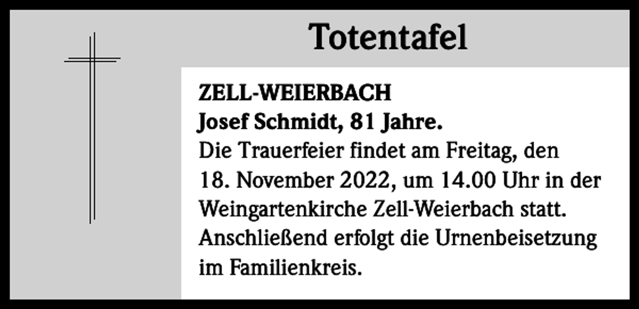 <p>Totentafel<br />Totentafel<br />ZELL-WEIERBACH<br />Josef Schmidt, 81 Jahre.<br />Die Trauerfeier findet am Freitag, den<br />18. November 2022, um 14.00 Uhr in der<br />Weingartenkirche Zell-Weierbach statt.<br />Anschließend erfolgt die Urnenbeisetzung<br />im Familienkreis.</p>