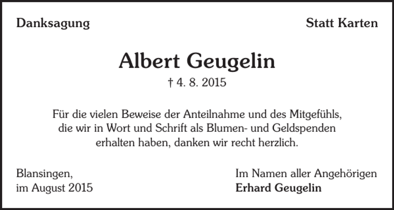 <p>Danksagung</p><p>Statt Karten</p><p>Albert Geugelin<br />† 4. 8. 2015<br />Für die vielen Beweise der Anteilnahme und des Mitgefühls,<br />die wir in Wort und Schrift als Blumen- und Geldspenden<br />erhalten haben, danken wir recht herzlich.<br />Blansingen,<br />im August 2015</p><p>Im Namen aller Angehörigen<br />Erhard Geugelin</p>