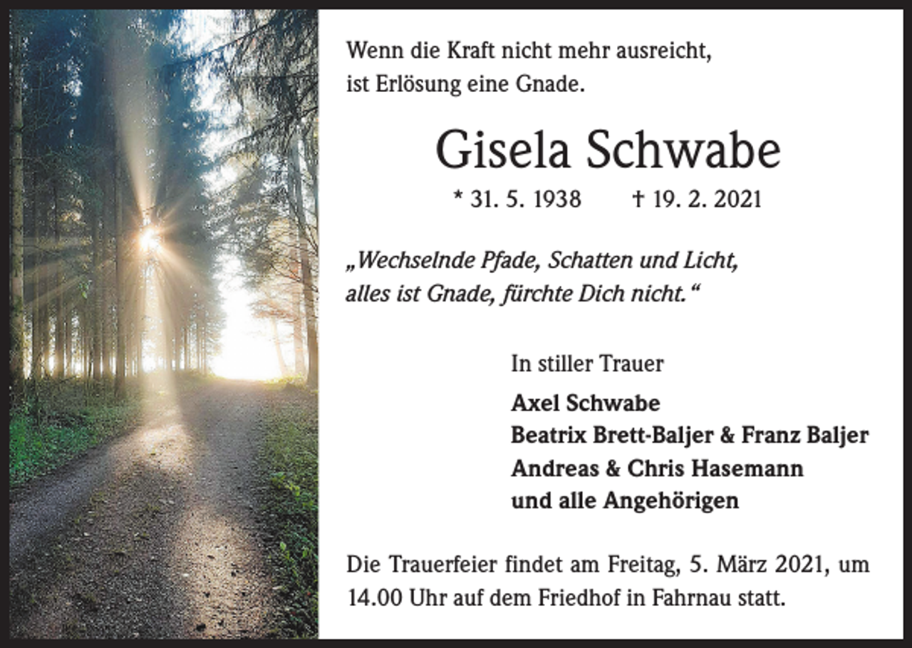 <p>Wenn die Kraft nicht mehr ausreicht,<br />ist Erlösung eine Gnade.</p><p>Gisela Schwabe<br />* 31. 5. 1938 † 19. 2. 2021<br />„Wechselnde Pfade, Schatten und Licht,<br />alles ist Gnade, fürchte Dich nicht.“<br />In stiller Trauer<br />Axel Schwabe<br />Beatrix Brett-Baljer &amp; Franz Baljer<br />Andreas &amp; Chris Hasemann<br />und alle Angehörigen<br />Die Trauerfeier findet am Freitag, 5. März 2021, um<br />14.00 Uhr auf dem Friedhof in Fahrnau statt.</p>