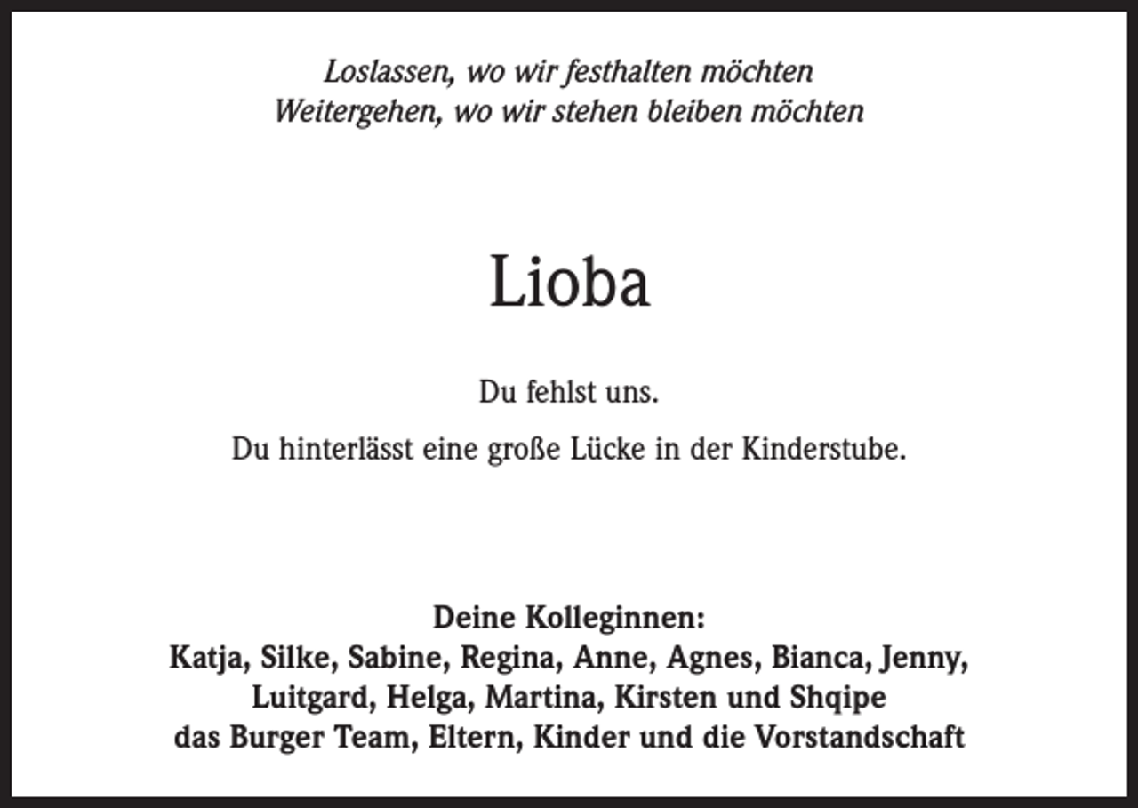 <p>Loslassen, wo wir festhalten möchten<br />Weitergehen, wo wir stehen bleiben möchten</p><p>Lioba<br />Du fehlst uns.<br />Du hinterlässt eine große Lücke in der Kinderstube.</p><p>Deine Kolleginnen:<br />Katja, Silke, Sabine, Regina, Anne, Agnes, Bianca, Jenny,<br />Luitgard, Helga, Martina, Kirsten und Shqipe<br />das Burger Team, Eltern, Kinder und die Vorstandschaft</p>