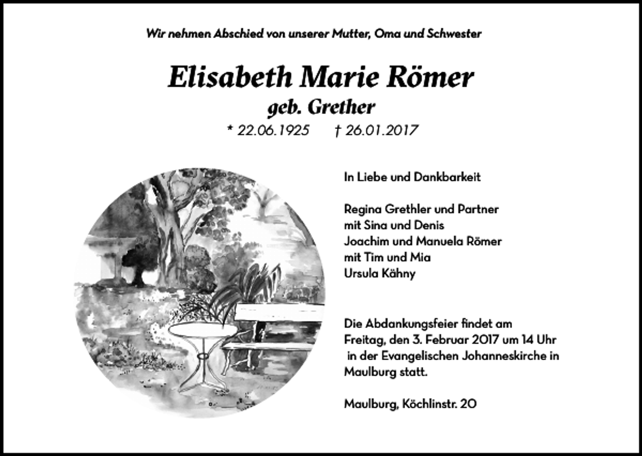 <p>Wir nehmen Abschied von unserer Mutter, Oma und Schwester</p><p>Elisabeth Marie Römer<br />geb. Grether</p><p>* 22.06.1925</p><p>† 26.01.2017<br />In Liebe und Dankbarkeit<br />Regina Grethler und Partner<br />mit Sina und Denis<br />Joachim und Manuela Römer<br />mit Tim und Mia<br />Ursula Kähny</p><p>Die Abdankungsfeier findet am<br />Freitag, den 3. Februar 2017 um 14 Uhr<br />in der Evangelischen Johanneskirche in<br />Maulburg statt.<br />Maulburg, Köchlinstr. 20</p>