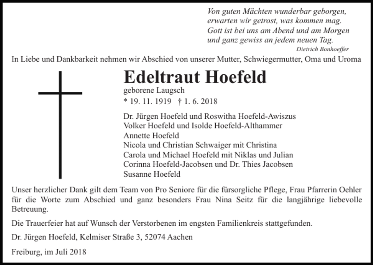 <p>Vo n gguten<br />ut e n Mächten<br />M ä c ht e n wunderbar<br />w u n d er b ar geborgen,<br />g e b or g e n,<br />Von<br />erwarten<br />er w art e n wir<br />wir getrost,<br />g etr ost, was<br />w as kommen<br />k o m m e n mag.<br />m a g.<br />G ott ist<br />ei uuns<br />ns aam<br />m AAbend<br />b e n d und<br />u n d am<br />a m Morgen<br />M or g e n<br />Gott<br />istbbei<br />und<br />u n d gganz<br />a nz ggewiss<br />e wiss aan<br />n jjedem<br />e d e m neuen<br />n e u e n Tag.<br />T a g.<br />Di<br />etri c h BBonhoeffer<br />o n h o eff er<br />Dietrich</p><p>IInn Liebe<br />Li e b e und<br />u n d Dankbarkeit<br />D a n k b ar k eit nehmen<br />n e h m e n wir<br />wir Abschied<br />A bs c hi e d von<br />vo n uunserer<br />ns er er Mutter,<br />M utt er, Schwiegermutter,<br />S c h wi e g er m utt er, Oma<br />O m a und<br />u n d Uroma<br />Ur o m a</p><p>EEdeltraut<br />d elt r a ut Hoefeld<br />H o ef el d<br />ggeborene<br />e b or e n e Laugsch<br />L a u gs c h<br />** 119.<br />9. 111.<br />1. 1191 1 9 †† 1.<br />018<br />1. 6.<br />6. 22018</p><p>Dr.J Jürgen<br />Dr.<br />ür g e n HHoefeld<br />o ef el d uund<br />n d RRoswitha<br />os wit h a Hoefeld-Awiszus<br />H o ef el d- A wis z us<br />Volker<br />Vol<br />k er HHoefeld<br />o ef el d uund<br />n d IsIsolde<br />ol d e Hoefeld-Althammer<br />H o ef el d- Alt h a m m er<br />AAnnette<br />n n ett e HHoefeld<br />o ef el d<br />Nicola<br />Ni<br />c ol a uund<br />n d CChristian<br />hristi a n SSchwaiger<br />c h w ai g er mit<br />mit CChristina<br />hristi n a<br />CCarola<br />ar ol a uund<br />n d Michael<br />Mi c h a el Hoefeld<br />H o ef el d mit<br />mit Niklas<br />Ni kl as und<br />u n d JJulian<br />uli a n<br />Corinna<br />C ori n n a Hoefeld-Jacobsen<br />H o ef el d-J a c o bs e n uund<br />n d Dr.<br />Dr. Thies<br />T hi es JJacobsen<br />a c o bs e n<br />S us a n n e Hoefeld<br />H o ef el d<br />Susanne<br />U ns er hherzlicher<br />Unser<br />er zli c h er DDank<br />a n k gigilt<br />lt dem<br />d e m Team<br />Te a m von<br />v o n Pro<br />Pr o Seniore<br />S e ni or e für<br />f ür die<br />di e fürsorgliche<br />f ürs or gli c h e Pflege,<br />Pfl e g e, Frau<br />Fr a u Pfarrerin<br />Pf arr eri n Oehler<br />O e hl er<br />ffür<br />ür die<br />di e Worte<br />W ort e zum<br />z u m Abschied<br />A bsc hi e d und<br />u n d ganz<br />g a n z besonders<br />b es o n d ers Frau<br />Fr a u Nina<br />Ni n a Seitz<br />S eit z ffür<br />ür die<br />di e langjährige<br />l a n gj ä hri g e liebevolle<br />li e b e v oll e<br />BBetreuung.<br />etr e u u n g.<br />Die<br />Di<br />e TrTrauerfeier<br />a u erf ei er hhat<br />at aauf<br />uf Wunsch<br />W u ns c h dder<br />er Verstorbenen<br />Verst or b e n e n iim<br />m engsten<br />e n gst e n Familienkreis<br />F a mili e n kr eis stattgefunden.<br />st att g ef u n d e n.<br />Dr.J Jürgen<br />Dr.<br />ür g e n HHoefeld,<br />o ef el d, KKelmiser<br />el m is er Straße<br />Str a ß e 3,<br />3, 52074<br />5 2 0 7 4 Aachen<br />A a c he n<br />Freiburg,<br />Fr<br />ei b ur g, iim<br />m JJuli<br />uli 22</p>