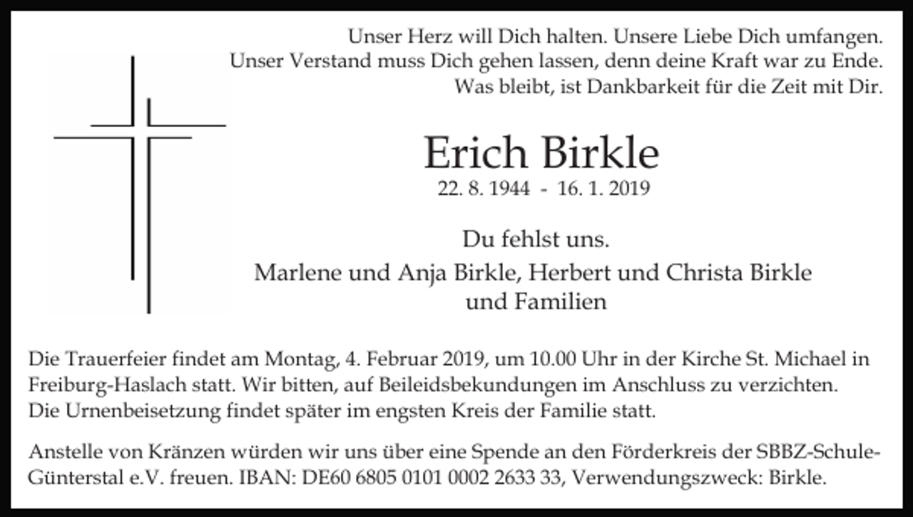 <p>Unser Herz will Dich halten. Unsere Liebe Dich umfangen.<br />Unser Verstand muss Dich gehen lassen, denn deine Kraft war zu Ende.<br />Was bleibt, ist Dankbarkeit für die Zeit mit Dir.</p><p>Erich Birkle<br />22. 8. 1944 - 16. 1. 2019</p><p>Du fehlst uns.<br />Marlene und Anja Birkle, Herbert und Christa Birkle<br />und Familien<br />Die Trauerfeier findet am Montag, 4. Februar 2019, um 10.00 Uhr in der Kirche St. Michael in<br />Freiburg-Haslach statt. Wir bitten, auf Beileidsbekundungen im Anschluss zu verzichten.<br />Die Urnenbeisetzung findet später im engsten Kreis der Familie statt.<br />Anstelle von Kränzen würden wir uns über eine Spende an den Förderkreis der SBBZ-SchuleGünterstal e.V. freuen. IBAN: DE60 6805 0101 0006, Verwendungszweck: Birkle.</p>