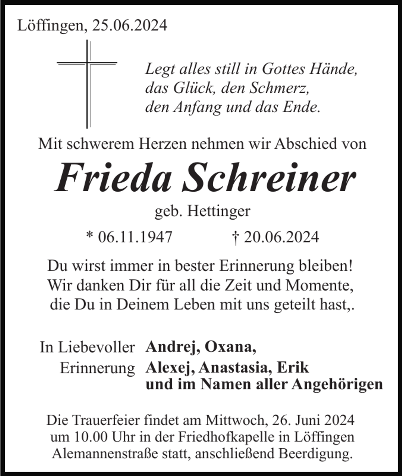 <p>Löffingen, 25.06.2024<br />Legt alles still in Gottes Hände,<br />das Glück, den Schmerz,<br />den Anfang und das Ende.<br />Mit schwerem Herzen nehmen wir Abschied von</p><p>Frieda Schreiner<br />geb. Hettinger<br />* 06.11.1947</p><p>† 20.06.2024</p><p>Du wirst immer in bester Erinnerung bleiben!<br />Wir danken Dir für all die Zeit und Momente,<br />die Du in Deinem Leben mit uns geteilt hast,.<br />In Liebevoller Andrej, Oxana,<br />Erinnerung Alexej, Anastasia, Erik<br />und im Namen aller Angehörigen<br />Die Trauerfeier findet am Mittwoch, 26. Juni 2024<br />um 10.00 Uhr in der Friedhofkapelle in Löffingen<br />Alemannenstraße statt, anschließend Beerdigung.</p>