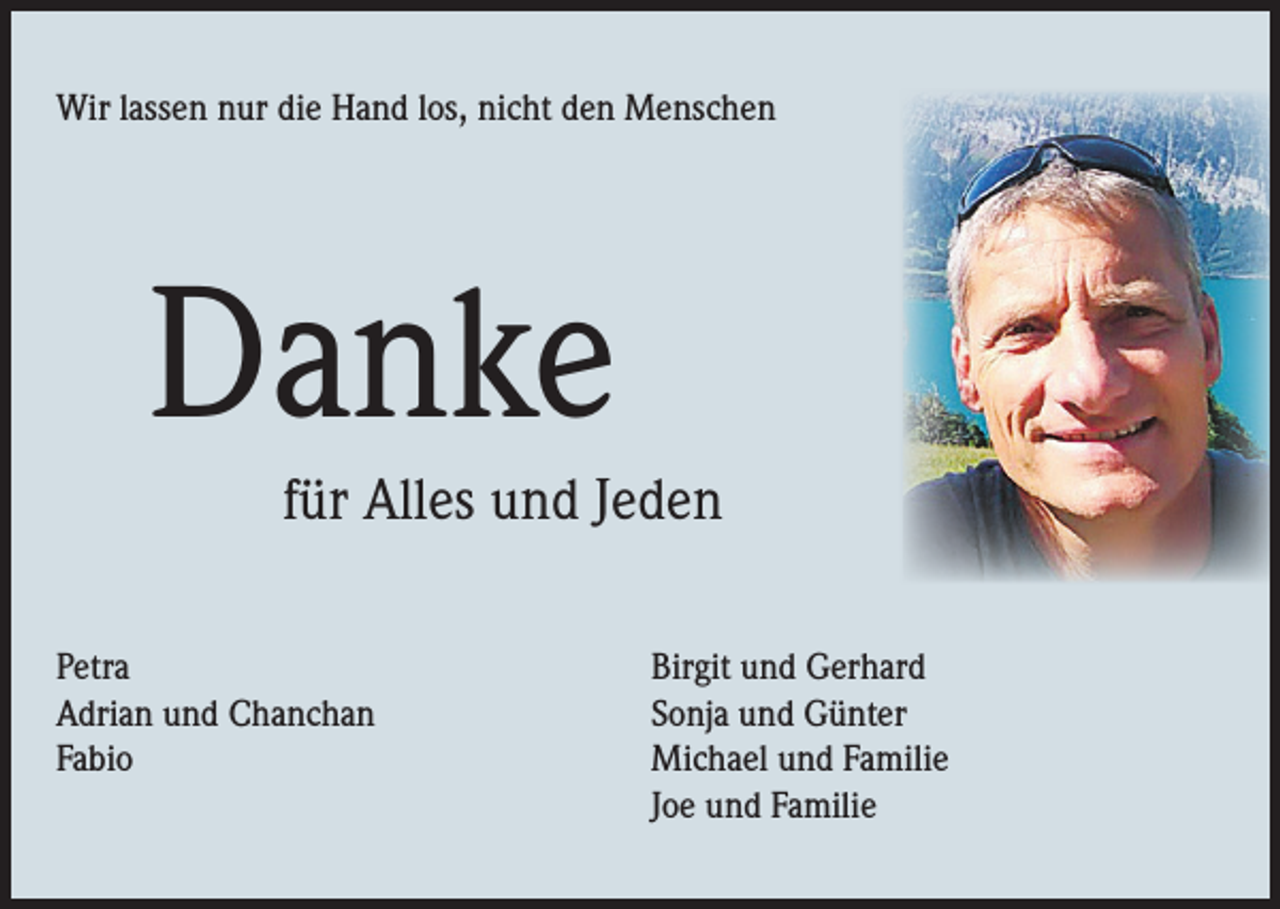 <p>Wir lassen nur die Hand los, nicht den Menschen</p><p>Danke</p><p>für Alles und Jeden</p><p>Petra<br />Adrian und Chanchan<br />Fabio</p><p>Birgit und Gerhard<br />Sonja und Günter<br />Michael und Familie<br />Joe und Familie</p>