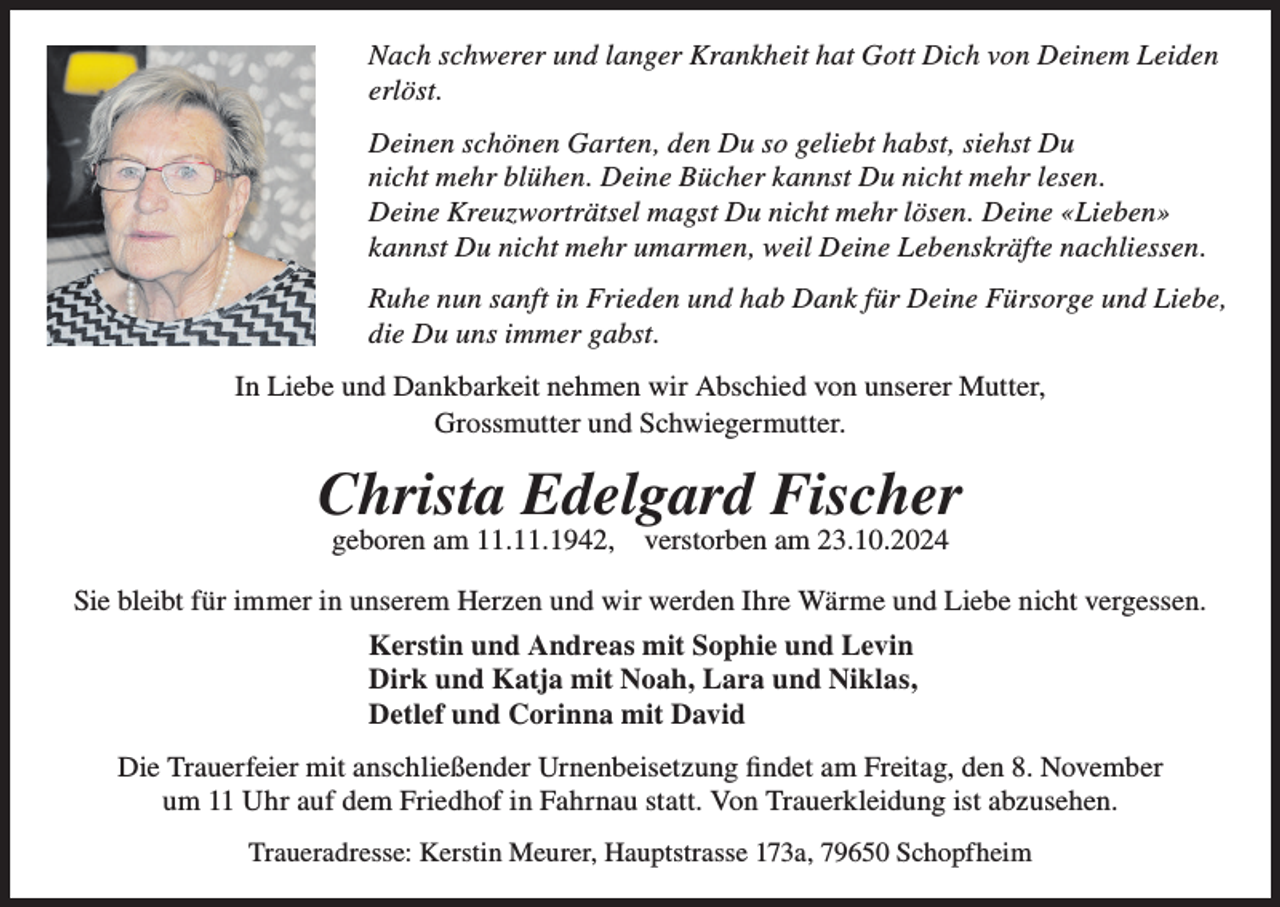 <p>Nach schwerer und langer Krankheit hat Gott Dich von Deinem Leiden<br />erlöst.<br />Deinen schönen Garten, den Du so geliebt habst, siehst Du<br />nicht mehr blühen. Deine Bücher kannst Du nicht mehr lesen.<br />Deine Kreuzworträtsel magst Du nicht mehr lösen. Deine «Lieben»<br />kannst Du nicht mehr umarmen, weil Deine Lebenskräfte nachliessen.<br />Ruhe nun sanft in Frieden und hab Dank für Deine Fürsorge und Liebe,<br />die Du uns immer gabst.<br />In Liebe und Dankbarkeit nehmen wir Abschied von unserer Mutter,<br />Grossmutter und Schwiegermutter.</p><p>Christa Edelgard Fischer<br />geboren am 11.11.1942,</p><p>verstorben am 23.10.2024</p><p>Sie bleibt für immer in unserem Herzen und wir werden Ihre Wärme und Liebe nicht vergessen.<br />Kerstin und Andreas mit Sophie und Levin<br />Dirk und Katja mit Noah, Lara und Niklas,<br />Detlef und Corinna mit David<br />Die Trauerfeier mit anschließender Urnenbeisetzung findet am Freitag, den 8. November<br />um 11 Uhr auf dem Friedhof in Fahrnau statt. Von Trauerkleidung ist abzusehen.<br />Traueradresse: Kerstin Meurer, Hauptstrasse 173a, 79650 Schopfheim</p>