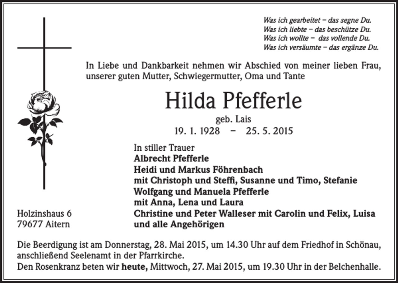 <p>Was ich gearbeitet – das segne Du.<br />Was ich liebte – das beschütze Du.<br />Was ich wollte – das vollende Du.<br />Was ich versäumte – das ergänze Du.</p><p>In Liebe und Dankbarkeit nehmen wir Abschied von meiner lieben Frau,<br />unserer guten Mutter, Schwiegermutter, Oma und Tante</p><p>Hilda Pfefferle<br />geb. Lais<br />19. 1. 1928 – 25. 5. 2015</p><p>Holzinshaus 6<br />79677 Aitern</p><p>In stiller Trauer<br />Albrecht Pfefferle<br />Heidi und Markus Föhrenbach<br />mit Christoph und Steffi, Susanne und Timo, Stefanie<br />Wolfgang und Manuela Pfefferle<br />mit Anna, Lena und Laura<br />Christine und Peter Walleser mit Carolin und Felix, Luisa<br />und alle Angehörigen</p><p>Die Beerdigung ist am Donnerstag, 28. Mai 2015, um 14.30 Uhr auf dem Friedhof in Schönau,<br />anschließend Seelenamt in der Pfarrkirche.<br />Den Rosenkranz beten wir heute, Mittwoch, 27. Mai 2015, um 19.30 Uhr in der Belchenhalle.</p>
