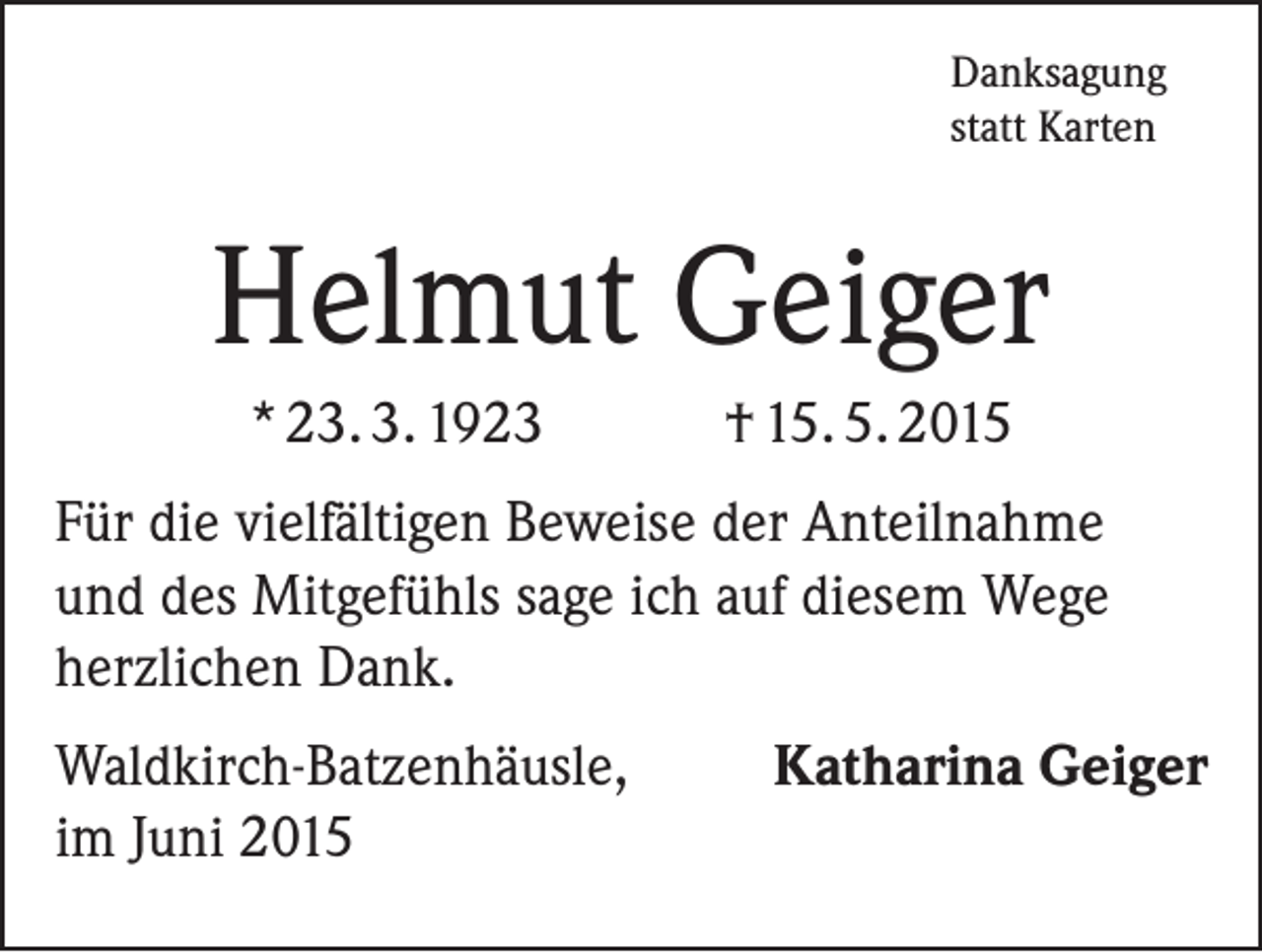 <p>Danksagung<br />statt Karten</p><p>Helmut Geiger<br />* 23. 3. 1923</p><p>† 15. 5. 2015</p><p>Für die vielfältigen Beweise der Anteilnahme<br />und des Mitgefühls sage ich auf diesem Wege<br />herzlichen Dank.<br />Waldkirch-Batzenhäusle,<br />im Juni 2015</p><p>Katharina Geiger</p>
