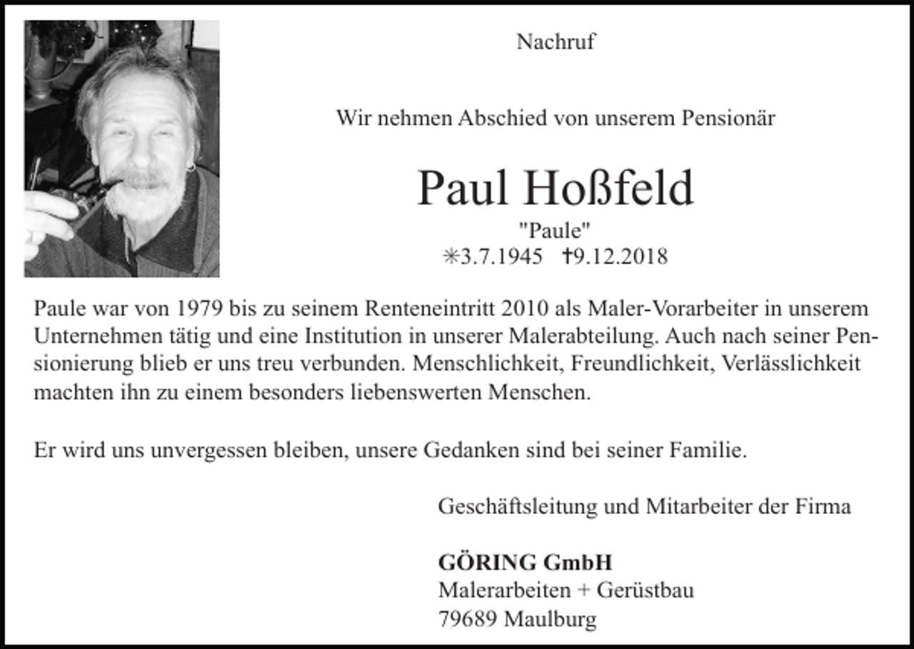 <p>Nachruf<br />Wir nehmen Abschied von unserem Pensionär</p><p>Paul Hoßfeld<br />"Paule"<br />✳3.7.1945 ✝9.12.2018<br />Paule war von 1979 bis zu seinem Renteneintritt 2010 als Maler-Vorarbeiter in unserem<br />Unternehmen tätig und eine Institution in unserer Malerabteilung. Auch nach seiner Pensionierung blieb er uns treu verbunden. Menschlichkeit, Freundlichkeit, Verlässlichkeit<br />machten ihn zu einem besonders liebenswerten Menschen.<br />Er wird uns unvergessen bleiben, unsere Gedanken sind bei seiner Familie.<br />Geschäftsleitung und Mitarbeiter der Firma<br />GÖRING GmbH<br />Malerarbeiten + Gerüstbau<br />79689 Maulburg</p>