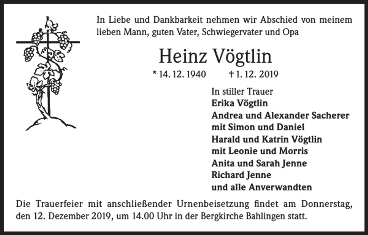 <p>In Liebe und Dankbarkeit nehmen wir Abschied von meinem<br />lieben Mann, guten Vater, Schwiegervater und Opa</p><p>Heinz Vögtlin<br />* 14. 12. 1940</p><p>† 1. 12. 2019<br />In stiller Trauer<br />Erika Vögtlin<br />Andrea und Alexander Sacherer<br />mit Simon und Daniel<br />Harald und Katrin Vögtlin<br />mit Leonie und Morris<br />Anita und Sarah Jenne<br />Richard Jenne<br />und alle Anverwandten</p><p>Die Trauerfeier mit anschließender Urnenbeisetzung findet am Donnerstag,<br />den 12. Dezember 2019, um 14.00 Uhr in der Bergkirche Bahlingen statt.</p>