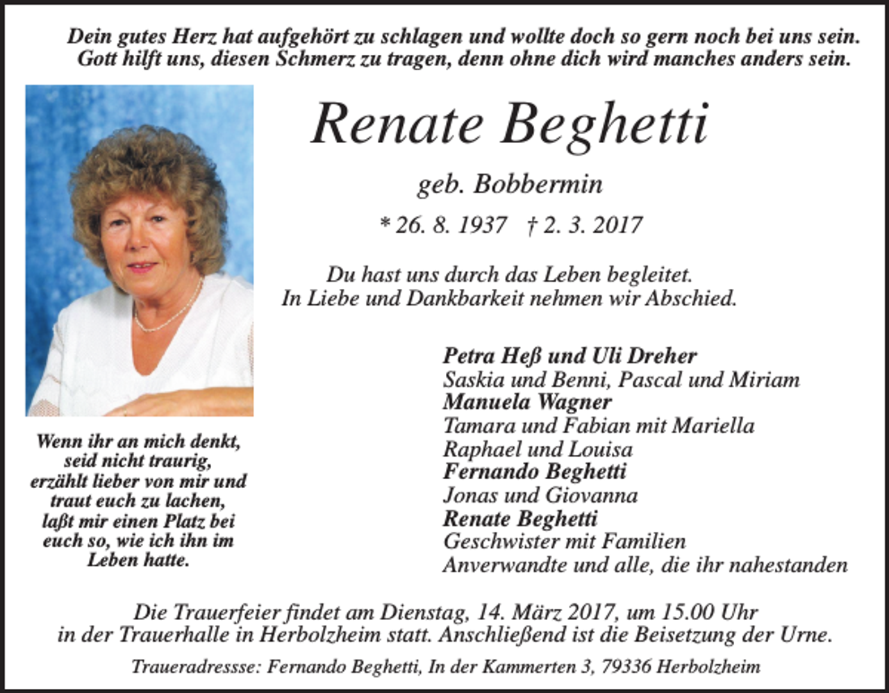 <p>Dein gutes Herz hat aufgehört zu schlagen und wollte doch so gern noch bei uns sein.<br />Gott hilft uns, diesen Schmerz zu tragen, denn ohne dich wird manches anders sein.</p><p>Renate Beghetti<br />geb. Bobbermin<br />* 26. 8. 1937 † 2. 3. 2017<br />Du hast uns durch das Leben begleitet.<br />In Liebe und Dankbarkeit nehmen wir Abschied.</p><p>Wenn ihr an mich denkt,<br />seid nicht traurig,<br />erzählt lieber von mir und<br />traut euch zu lachen,<br />laßt mir einen Platz bei<br />euch so, wie ich ihn im<br />Leben hatte.</p><p>Petra Heß und Uli Dreher<br />Saskia und Benni, Pascal und Miriam<br />Manuela Wagner<br />Tamara und Fabian mit Mariella<br />Raphael und Louisa<br />Fernando Beghetti<br />Jonas und Giovanna<br />Renate Beghetti<br />Geschwister mit Familien<br />Anverwandte und alle, die ihr nahestanden</p><p>Die Trauerfeier findet am Dienstag, 14. März 2017, um 15.00 Uhr<br />in der Trauerhalle in Herbolzheim statt. Anschließend ist die Beisetzung der Urne.<br />Traueradressse: Fernando Beghetti, In der Kammerten 3, 79336 Herbolzheim</p>