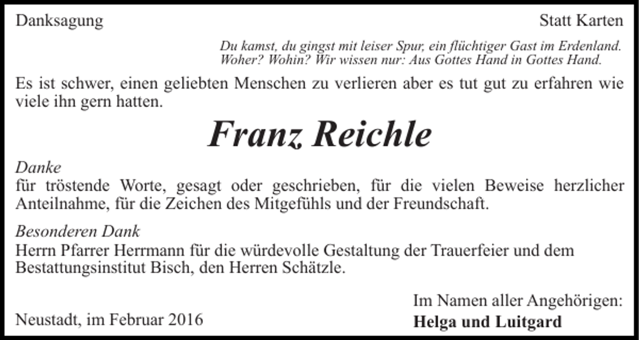 <p>Danksagung</p><p>Statt Karten<br />Du kamst, du gingst mit leiser Spur, ein flüchtiger Gast im Erdenland.<br />Woher? Wohin? Wir wissen nur: Aus Gottes Hand in Gottes Hand.</p><p>Es ist schwer, einen geliebten Menschen zu verlieren aber es tut gut zu erfahren wie<br />viele ihn gern hatten.</p><p>Franz Reichle<br />Danke<br />für tröstende Worte, gesagt oder geschrieben, für die vielen Beweise herzlicher<br />Anteilnahme, für die Zeichen des Mitgefühls und der Freundschaft.<br />Besonderen Dank<br />Herrn Pfarrer Herrmann für die würdevolle Gestaltung der Trauerfeier und dem<br />Bestattungsinstitut Bisch, den Herren Schätzle.<br />Neustadt, im Februar 2016</p><p>Im Namen aller Angehörigen:<br />Helga und Luitgard</p>