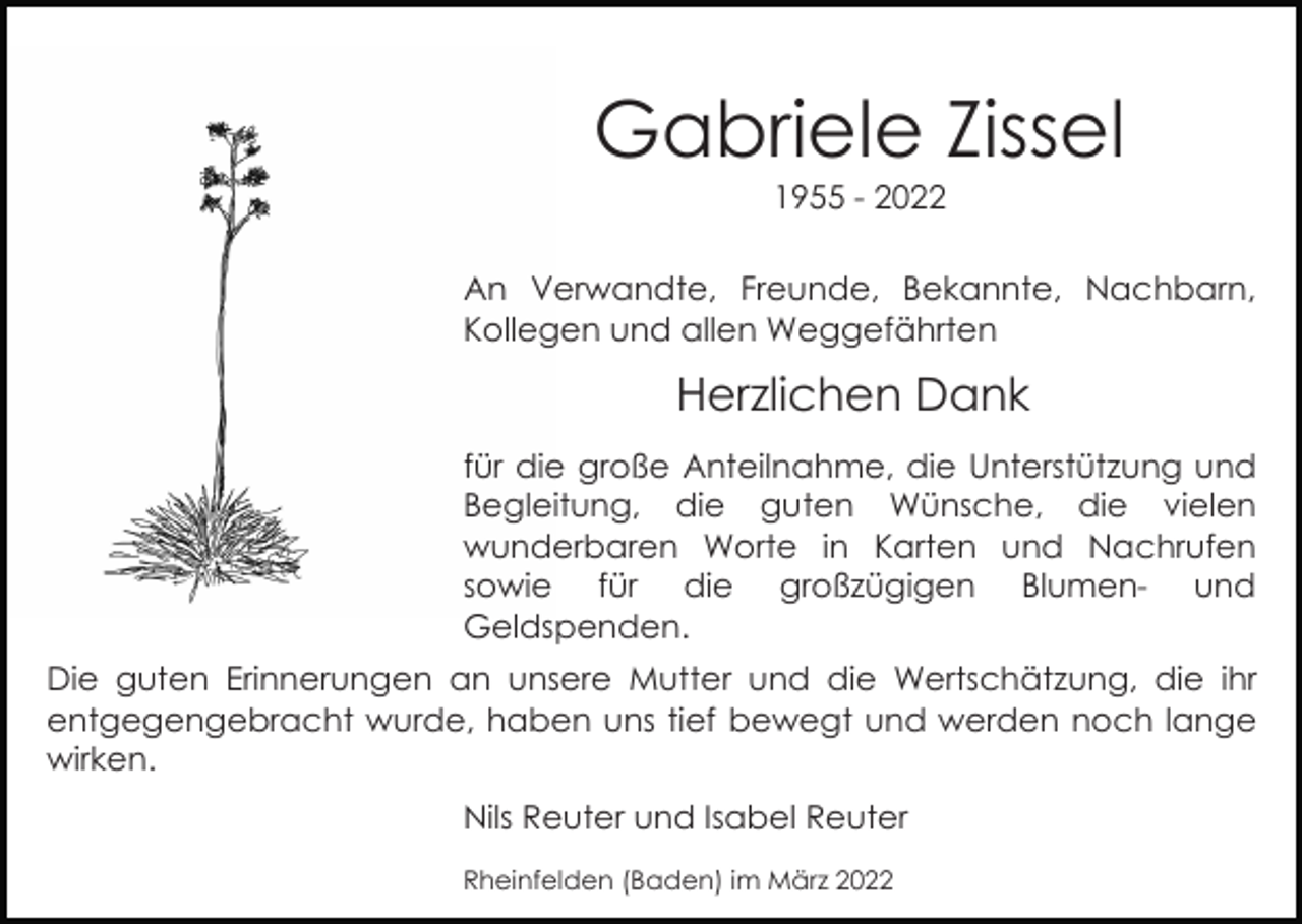<p>Gabriele Zissel<br />1955 - 2022<br />An Verwandte, Freunde, Bekannte, Nachbarn,<br />Kollegen und allen Weggefährten</p><p>Herzlichen Dank<br />für die große Anteilnahme, die Unterstützung und<br />Begleitung, die guten Wünsche, die vielen<br />wunderbaren Worte in Karten und Nachrufen<br />sowie für die großzügigen Blumen- und<br />Geldspenden.<br />Die guten Erinnerungen an unsere Mutter und die Wertschätzung, die ihr<br />entgegengebracht wurde, haben uns tief bewegt und werden noch lange<br />wirken.<br />Nils Reuter und Isabel Reuter<br />Rheinfelden (Baden) im März 2022</p>