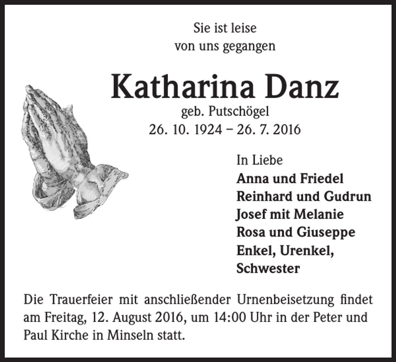 <p>Sie ist leise<br />von uns gegangen</p><p>Katharina<br />Danz<br />geb. Putschögel</p><p>26. 10. 1924 – 26. 7. 2016<br />In Liebe<br />Anna und Friedel<br />Reinhard und Gudrun<br />Josef mit Melanie<br />Rosa und Giuseppe<br />Enkel, Urenkel,<br />Schwester</p><p>Die Trauerfeier mit anschließender Urnenbeisetzung findet<br />am Freitag, 12. August 2016, um 14:00 Uhr in der Peter und<br />Paul Kirche in Minseln statt.</p>