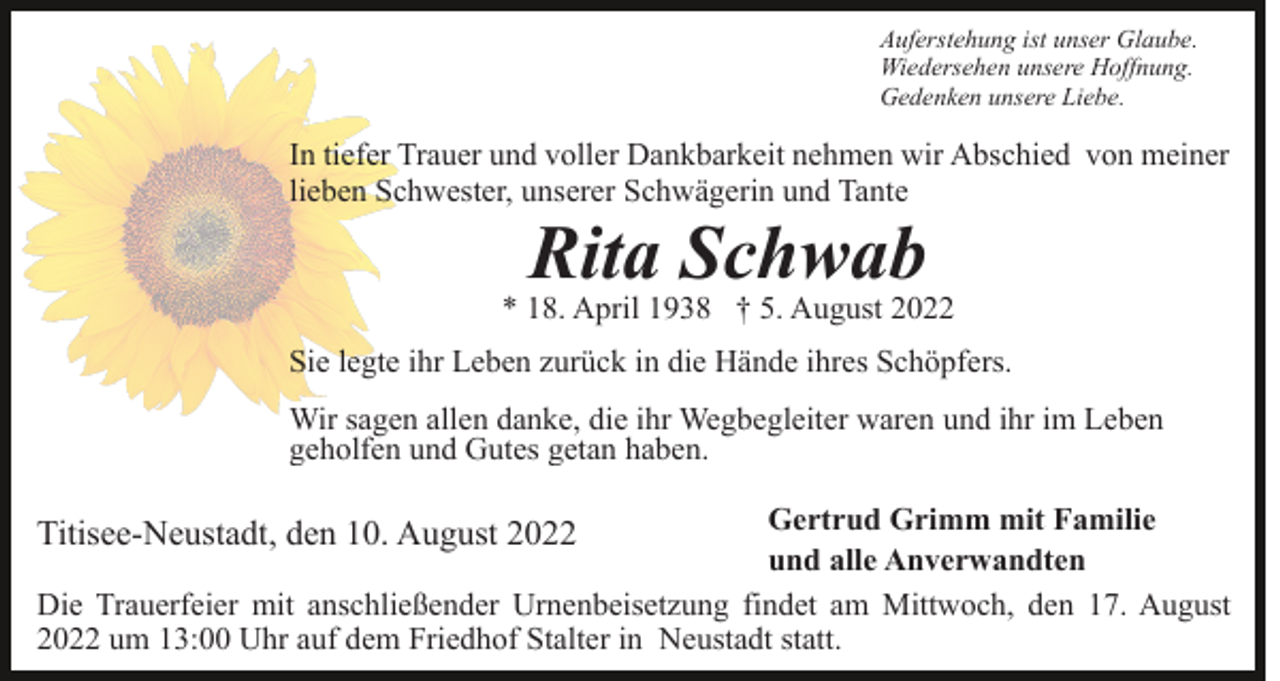 <p>Auferstehung ist unser Glaube.<br />Wiedersehen unsere Hoffnung.<br />Gedenken unsere Liebe.</p><p>In tiefer Trauer und voller Dankbarkeit nehmen wir Abschied von meiner<br />lieben Schwester, unserer Schwägerin und Tante</p><p>Rita Schwab</p><p>* 18. April 1938 † 5. August 2022<br />Sie legte ihr Leben zurück in die Hände ihres Schöpfers.<br />Wir sagen allen danke, die ihr Wegbegleiter waren und ihr im Leben<br />geholfen und Gutes getan haben.<br />Gertrud Grimm mit Familie<br />und alle Anverwandten<br />Die Trauerfeier mit anschließender Urnenbeisetzung findet am Mittwoch, den 17. August<br />2022 um 13:00 Uhr auf dem Friedhof Stalter in Neustadt statt.</p><p>Titisee-Neustadt, den 10. August 2022</p>