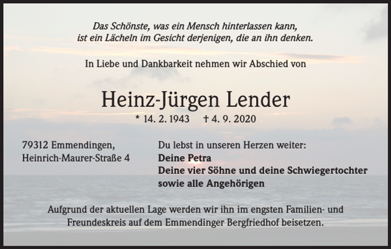 <p>Das Schönste, was ein Mensch hinterlassen kann,<br />ist ein Lächeln im Gesicht derjenigen, die an ihn denken.</p><p>In Liebe und Dankbarkeit nehmen wir Abschied von</p><p>Heinz-Jürgen Lender<br />* 14. 2. 1943<br />79312 Emmendingen,<br />Heinrich-Maurer-Straße 4</p><p>† 4. 9. 2020</p><p>Du lebst in unseren Herzen weiter:<br />Deine Petra<br />Deine vier Söhne und deine Schwiegertochter<br />sowie alle Angehörigen</p><p>Aufgrund der aktuellen Lage werden wir ihn im engsten Familien- und<br />Freundeskreis auf dem Emmendinger Bergfriedhof beisetzen.</p>