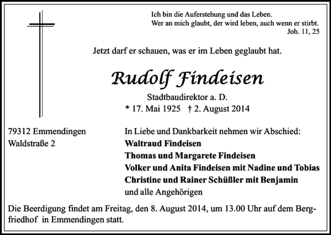 <p>Ich bin die Auferstehung und das Leben.<br />Wer an mich glaubt, der wird leben, auch wenn er stirbt.<br />Joh. 11, 25</p><p>Jetzt darf er schauen, was er im Leben geglaubt hat.</p><p>Stadtbaudirektor a. D.<br />* 17. Mai 1925 † 2. August 2014<br />79312 Emmendingen<br />Waldstraße 2</p><p>In Liebe und Dankbarkeit nehmen wir Abschied:<br />Waltraud Findeisen<br />Thomas und Margarete Findeisen<br />Volker und Anita Findeisen mit Nadine und Tobias<br />Christine und Rainer Schüßler mit Benjamin<br />und alle Angehörigen</p><p>Die Beerdigung findet am Freitag, den 8. August 2014, um 13.00 Uhr auf dem Bergfriedhof in Emmendingen statt.</p>