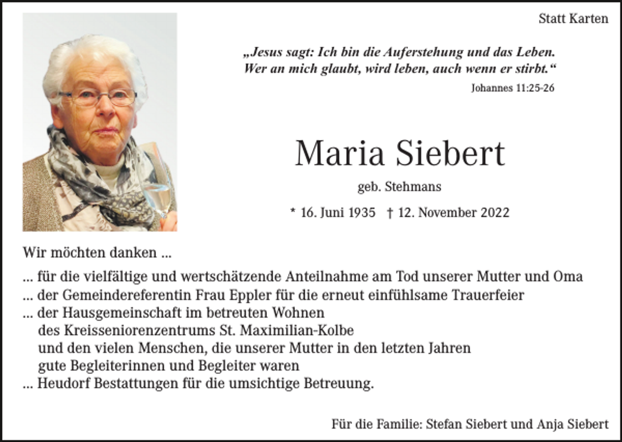 <p>Statt Karten<br />„Jesus sagt: Ich bin die Auferstehung und das Leben.<br />Wer an mich glaubt, wird leben, auch wenn er stirbt.“<br />Johannes 11:25-26</p><p>Maria Siebert<br />geb. Stehmans<br />* 16. Juni 1935 † 12. November 2022</p><p>Wir möchten danken ...<br />... für die vielfältige und wertschätzende Anteilnahme am Tod unserer Mutter und Oma<br />... der Gemeindereferentin Frau Eppler für die erneut einfühlsame Trauerfeier<br />... der Hausgemeinschaft im betreuten Wohnen<br />des Kreisseniorenzentrums St. Maximilian-Kolbe<br />und den vielen Menschen, die unserer Mutter in den letzten Jahren<br />gute Begleiterinnen und Begleiter waren<br />... Heudorf Bestattungen für die umsichtige Betreuung.<br />Für die Familie: Stefan Siebert und Anja Siebert</p>