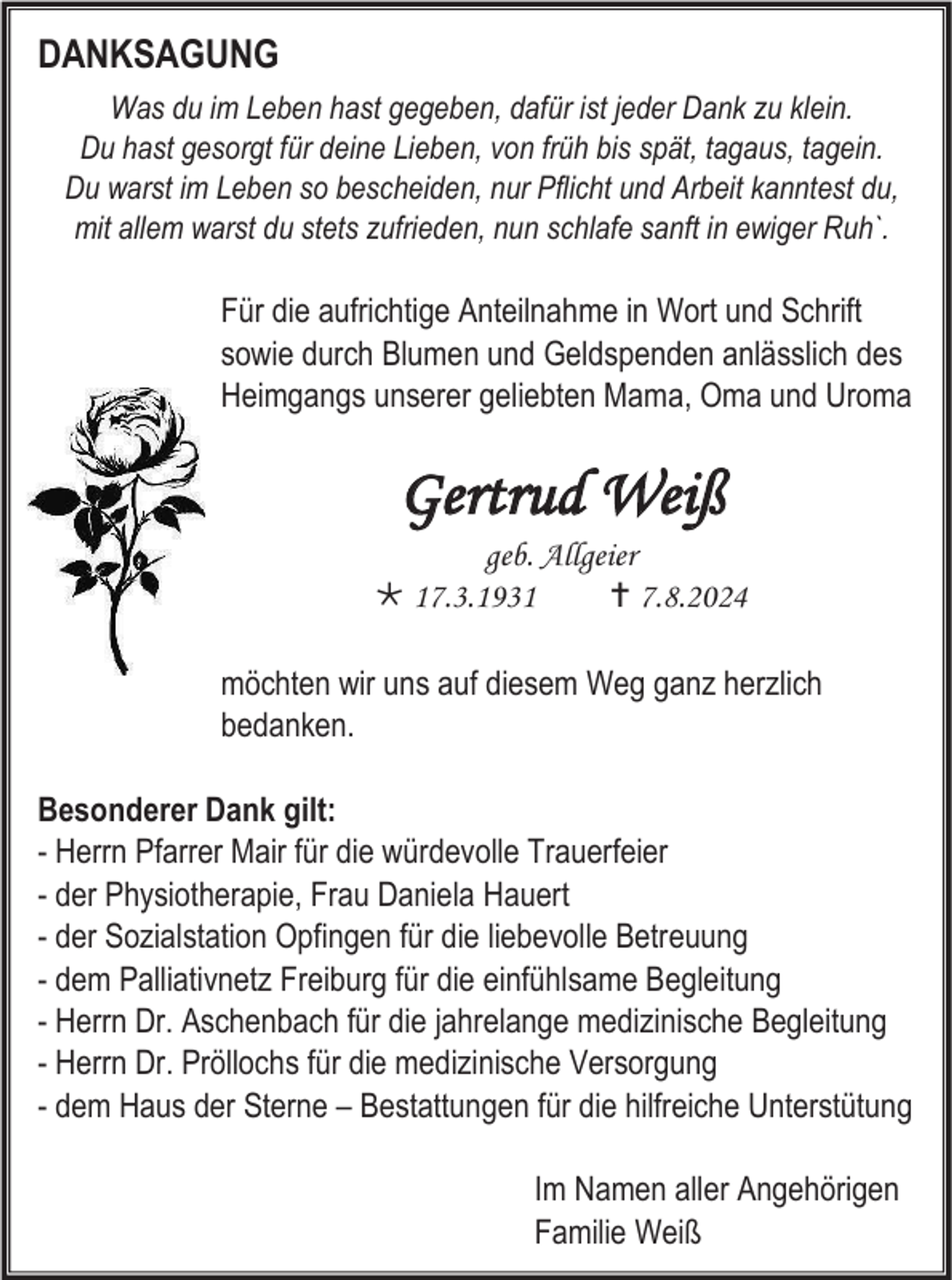 <p>DANKSAGUNG<br />Was du im Leben hast gegeben, dafür ist jeder Dank zu klein.<br />Du hast gesorgt für deine Lieben, von früh bis spät, tagaus, tagein.<br />Du warst im Leben so bescheiden, nur Pflicht und Arbeit kanntest du,<br />mit allem warst du stets zufrieden, nun schlafe sanft in ewiger Ruh`.</p><p>Für die aufrichtige Anteilnahme in Wort und Schrift<br />sowie durch Blumen und Geldspenden anlässlich des<br />Heimgangs unserer geliebten Mama, Oma und Uroma</p><p>Gertrud Weiß<br />geb. Allgeier<br /> 17.3.1931<br /> 7.8.2024<br />möchten wir uns auf diesem Weg ganz herzlich<br />bedanken.<br />Besonderer Dank gilt:<br />- Herrn Pfarrer Mair für die würdevolle Trauerfeier<br />- der Physiotherapie, Frau Daniela Hauert<br />- der Sozialstation Opfingen für die liebevolle Betreuung<br />- dem Palliativnetz Freiburg für die einfühlsame Begleitung<br />- Herrn Dr. Aschenbach für die jahrelange medizinische Begleitung<br />- Herrn Dr. Pröllochs für die medizinische Versorgung<br />- dem Haus der Sterne – Bestattungen für die hilfreiche Unterstütung<br />Im Namen aller Angehörigen<br />Familie Weiß</p>