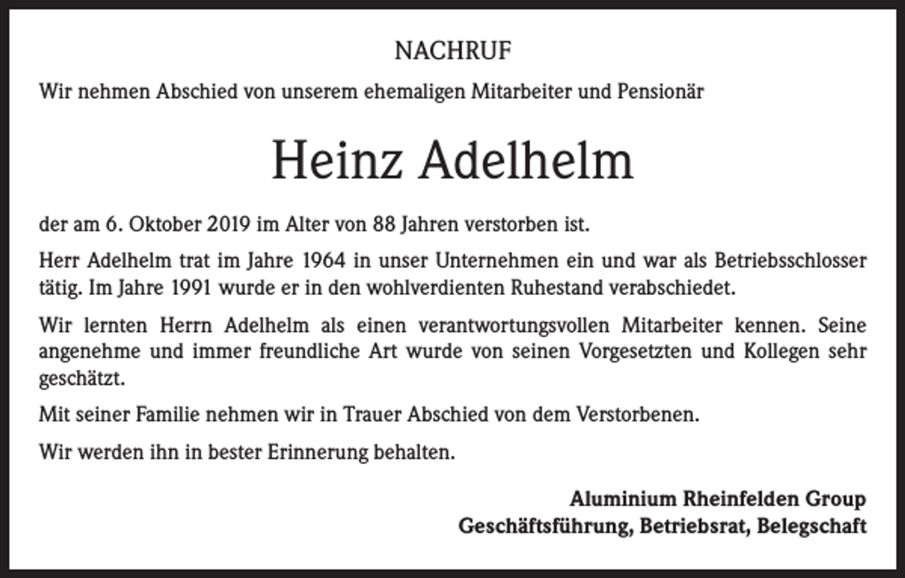 <p>NACHRUF<br />Wir nehmen Abschied von unserem ehemaligen Mitarbeiter und Pensionär</p><p>Heinz Adelhelm<br />der am 6. Oktober 2019 im Alter von 88 Jahren verstorben ist.<br />Herr Adelhelm trat im Jahre 1964 in unser Unternehmen ein und war als Betriebsschlosser<br />tätig. Im Jahre 1991 wurde er in den wohlverdienten Ruhestand verabschiedet.<br />Wir lernten Herrn Adelhelm als einen verantwortungsvollen Mitarbeiter kennen. Seine<br />­angenehme und immer freundliche Art wurde von seinen Vorgesetzten und Kollegen sehr<br />geschätzt.<br />Mit seiner Familie nehmen wir in Trauer Abschied von dem Verstorbenen.<br />Wir werden ihn in bester Erinnerung behalten.<br />Aluminium Rheinfelden Group<br />Geschäftsführung, Betriebsrat, Belegschaft</p>