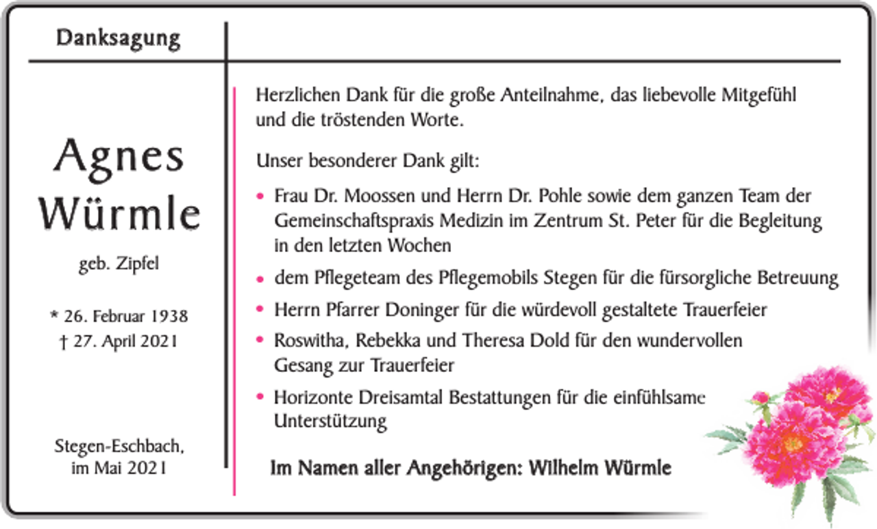 <p>Danksagung</p><p>Agnes<br />Würmle<br />geb. Zipfel<br />* 26. Februar 1938<br />† 27. April 2021</p><p>Herzlichen Dank für die große Anteilnahme, das liebevolle Mitgefühl<br />und die tröstenden Worte.<br />Unser besonderer Dank gilt:</p><p>• Frau Dr. Moossen und Herrn Dr. Pohle sowie dem ganzen Team der</p><p>Gemeinschaftspraxis Medizin im Zentrum St. Peter für die Begleitung<br />in den letzten Wochen</p><p>• dem Pflegeteam des Pflegemobils Stegen für die fürsorgliche Betreuung<br />• Herrn Pfarrer Doninger für die würdevoll gestaltete Trauerfeier<br />• Roswitha, Rebekka und Theresa Dold für den wundervollen<br />Gesang zur Trauerfeier</p><p>•<br />Stegen-Eschbach,<br />im Mai 2021</p><p>Horizonte Dreisamtal Bestattungen für die einfühlsame<br />Unterstützung</p><p>Im Namen aller Angehörigen: W ilhelm Würmle</p>