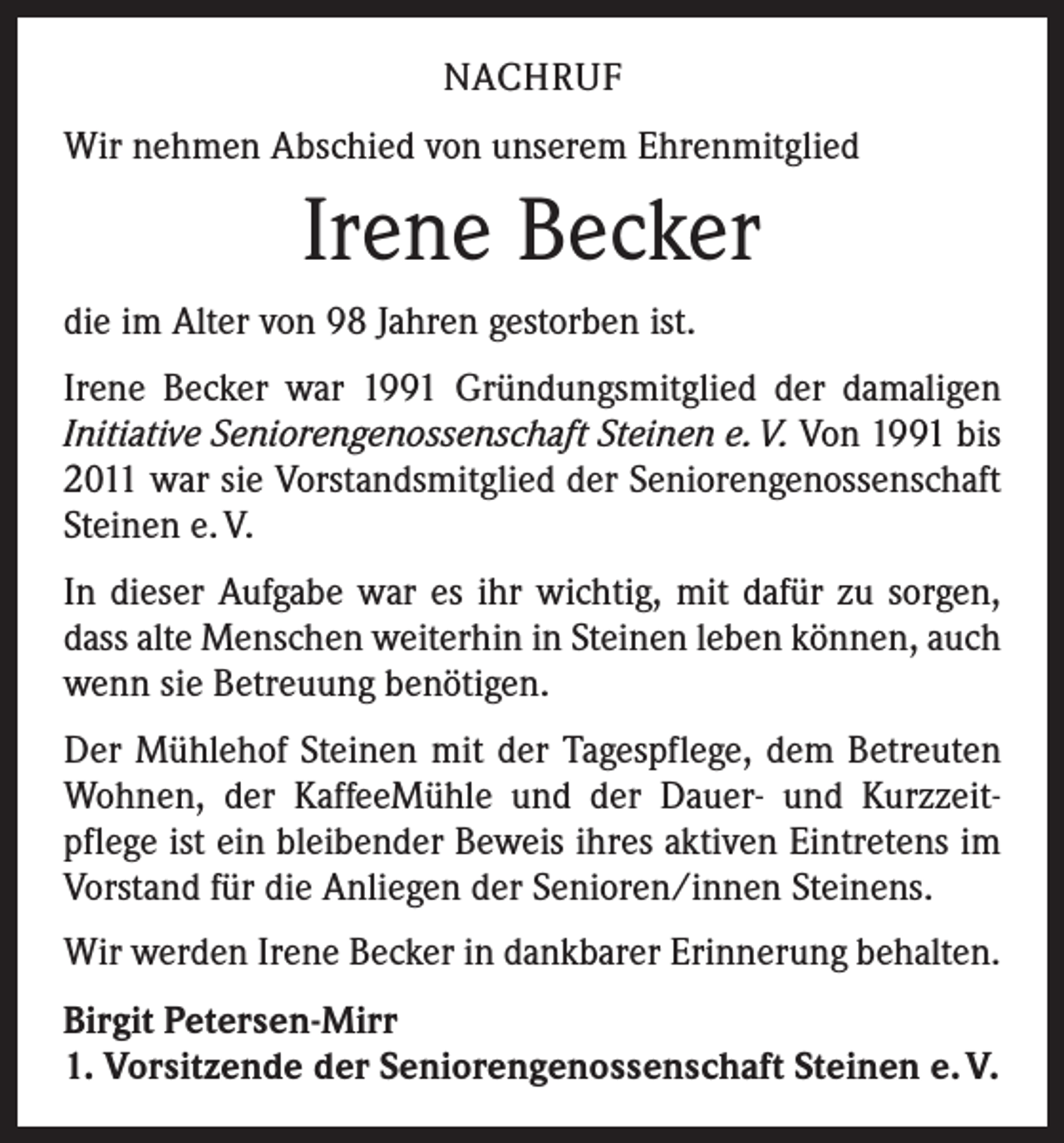 <p>NACHRUF<br />Wir nehmen Abschied von unserem Ehrenmitglied</p><p>Irene Becker<br />die im Alter von 98 Jahren gestorben ist.<br />Irene Becker war 1991 Gründungsmitglied der damaligen<br />Initiative Seniorengenossenschaft Steinen e. V. Von 1991 bis<br />2011 war sie Vorstandsmitglied der Seniorengenossenschaft<br />Steinen e. V.<br />In dieser Aufgabe war es ihr wichtig, mit dafür zu sorgen,<br />dass alte Menschen weiterhin in Steinen leben können, auch<br />wenn sie Betreuung benötigen.<br />Der Mühlehof Steinen mit der Tagespflege, dem Betreuten<br />Wohnen, der KaffeeMühle und der Dauer- und Kurzzeit­<br />pflege ist ein bleibender Beweis ihres aktiven Eintretens im<br />Vorstand für die Anliegen der Senioren/innen Steinens.<br />Wir werden Irene Becker in dankbarer Erinnerung behalten.<br />Birgit Petersen-Mirr<br />1. Vorsitzende der Seniorengenossenschaft Steinen e. V.</p>