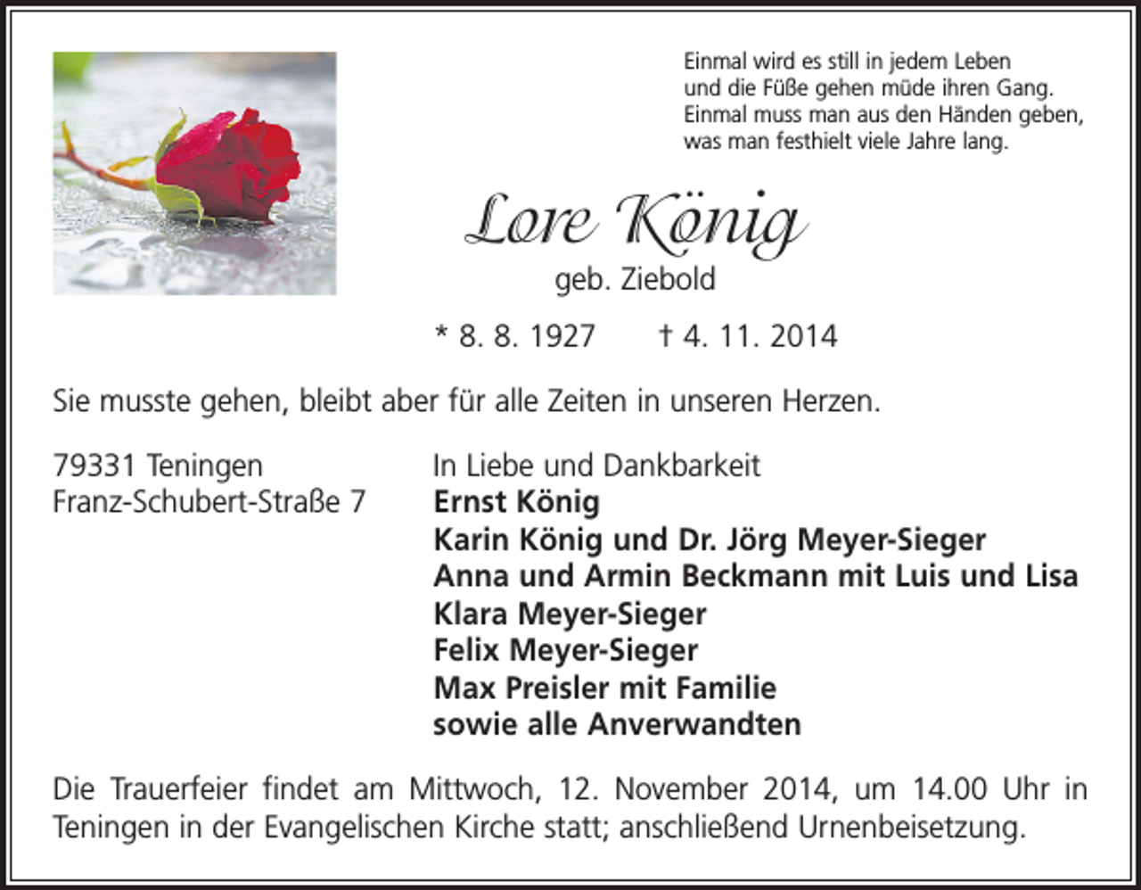 <p>Einmal wird es still in jedem Leben<br />und die Füße gehen müde ihren Gang.<br />Einmal muss man aus den Händen geben,<br />was man festhielt viele Jahre lang.</p><p>Lore König<br />geb. Ziebold<br />* 8. 8. 1927 † 4. 11. 2014<br />Sie musste gehen, bleibt aber für alle Zeiten in unseren Herzen.<br />79331 Teningen<br />In Liebe und Dankbarkeit<br />Franz-Schubert-Straße 7 Ernst König<br />Karin König und Dr. Jörg Meyer-Sieger<br />Anna und Armin Beckmann mit Luis und Lisa<br />Klara Meyer-Sieger<br />Felix Meyer-Sieger<br />Max Preisler mit Familie<br />sowie alle Anverwandten<br />Die Trauerfeier findet am Mittwoch, 12. November 2014, um 14.00 Uhr in<br />Teningen in der Evangelischen Kirche statt; anschließend Urnenbeisetzung.</p>