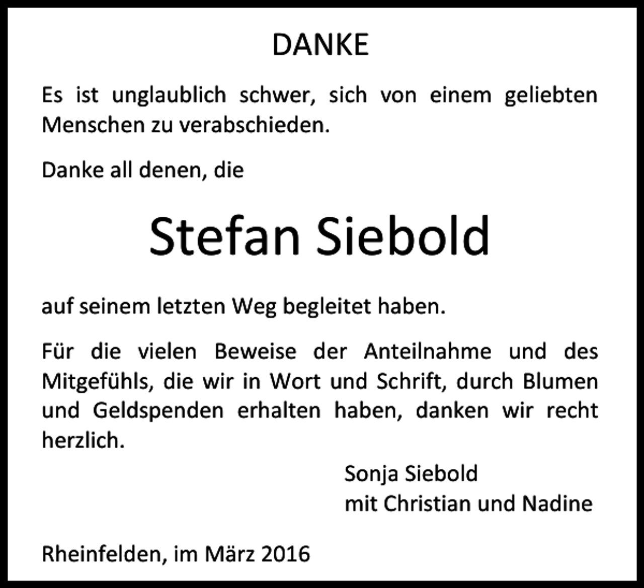 <p>DANKE<br />Es ist unglaublich schwer, sich von einem geliebten<br />Menschen zu verabschieden.<br />Danke all denen, die</p><p>Stefan Siebold<br />auf seinem letzten Weg begleitet haben.<br />Für die vielen Beweise der Anteilnahme und des<br />Mitgefühls, die wir in Wort und Schrift, durch Blumen<br />und Geldspenden erhalten haben, danken wir recht<br />herzlich.<br />Sonja Siebold<br />mit Christian und Nadine<br />Rheinfelden, im März 2016</p>