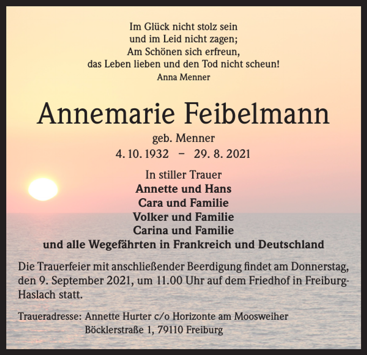 <p>Im Glück nicht stolz sein<br />und im Leid nicht zagen;<br />Am Schönen sich erfreun,<br />das Leben lieben und den Tod nicht scheun!<br />Anna Menner</p><p>Annemarie Feibelmann<br />geb. Menner<br />4. 10. 1932 – 29. 8. 2021</p><p>In stiller Trauer<br />Annette und Hans<br />Cara und Familie<br />Volker und Familie<br />Carina und Familie<br />und alle Wegefährten in Frankreich und Deutschland<br />Die Trauerfeier mit anschließender Beerdigung findet am Donnerstag,<br />den 9. September 2021, um 11.00 Uhr auf dem Friedhof in FreiburgHaslach statt.<br />Traueradresse: Annette Hurter c/o Horizonte am Moosweiher<br />Böcklerstraße 1, 79110 Freiburg</p>