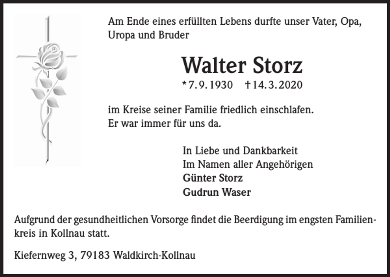 <p>Am Ende eines erfüllten Lebens durfte unser Vater, Opa,<br />Uropa und Bruder</p><p>Walter Storz<br />* 7. 9. 1930</p><p>† 14. 3. 2020</p><p>im Kreise seiner Familie friedlich einschlafen.<br />Er war immer für uns da.<br />In Liebe und Dankbarkeit<br />Im Namen aller Angehörigen<br />Günter Storz<br />Gudrun Waser<br />Aufgrund der gesundheitlichen Vorsorge findet die Beerdigung im engsten Familienkreis in Kollnau statt.<br />Kiefernweg 3, 79183 Waldkirch-Kollnau</p>