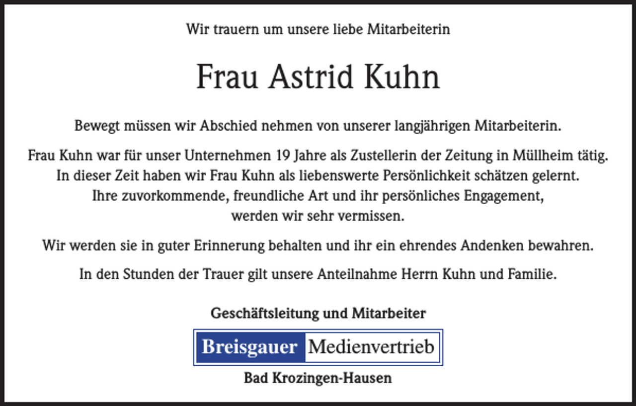 <p>Wir trauern um unsere liebe Mitarbeiterin</p><p>Frau Astrid Kuhn<br />Bewegt müssen wir Abschied nehmen von unserer langjährigen Mitarbeiterin.<br />Frau Kuhn war für unser Unternehmen 19 Jahre als Zustellerin der Zeitung in Müllheim tätig.<br />In dieser Zeit haben wir Frau Kuhn als liebenswerte Persönlichkeit schätzen gelernt.<br />Ihre zuvorkommende, freundliche Art und ihr persönliches Engagement,<br />werden wir sehr vermissen.<br />Wir werden sie in guter Erinnerung behalten und ihr ein ehrendes Andenken bewahren.<br />In den Stunden der Trauer gilt unsere Anteilnahme Herrn Kuhn und Familie.<br />Geschäftsleitung und Mitarbeiter</p><p>Breisgauer Medienvertrieb<br />Bad Krozingen-Hausen</p>