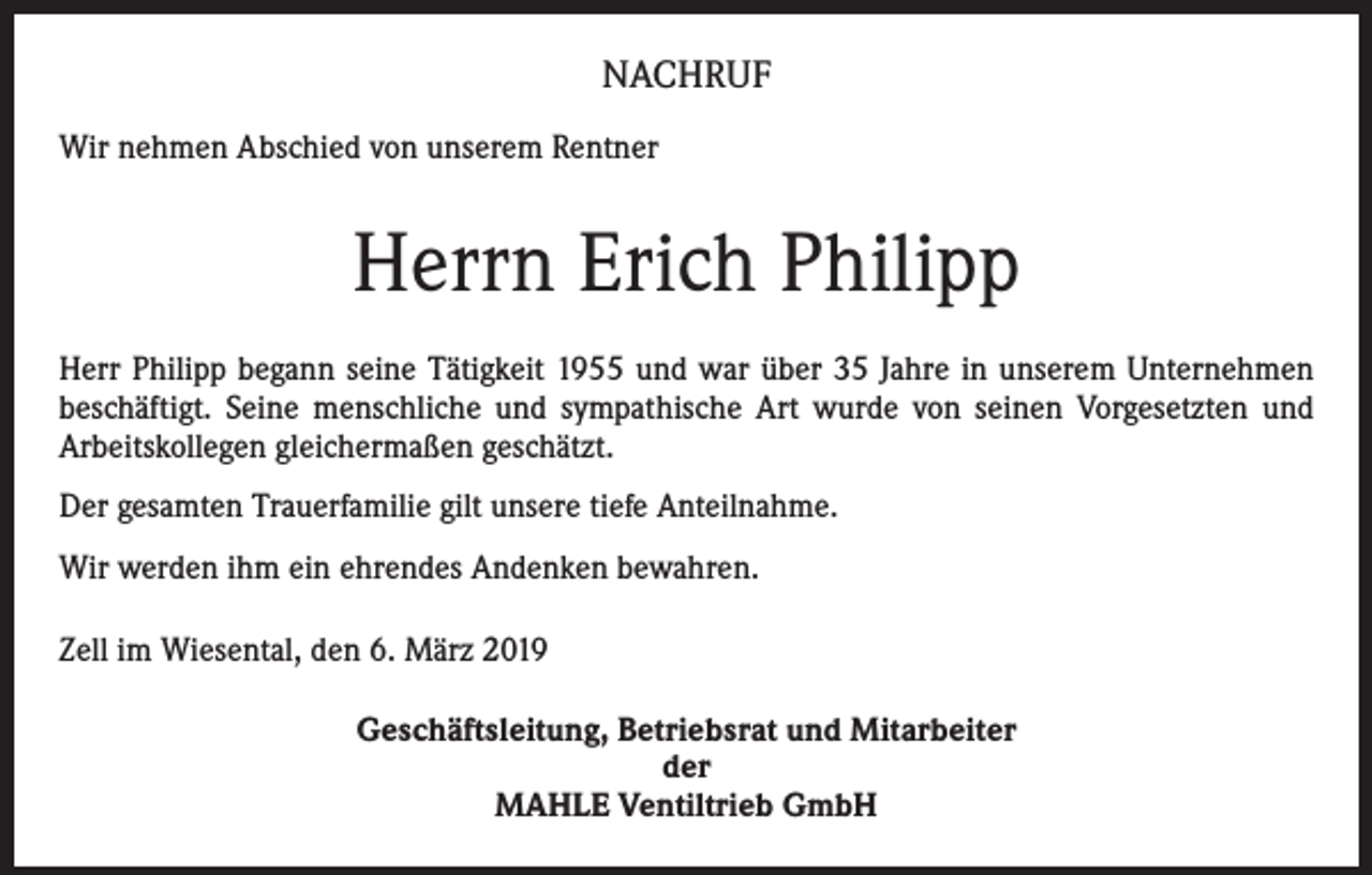 <p>NACHRUF<br />Wir nehmen Abschied von unserem Rentner</p><p>Herrn Erich Philipp<br />Herr Philipp begann seine Tätigkeit 1955 und war über 35 Jahre in unserem Unternehmen<br />beschäftigt. Seine menschliche und sympathische Art wurde von seinen Vorgesetzten und<br />Arbeitskollegen gleichermaßen geschätzt.<br />Der gesamten Trauerfamilie gilt unsere tiefe Anteilnahme.<br />Wir werden ihm ein ehrendes Andenken bewahren.<br />Zell im Wiesental, den 6. März 2019<br />Geschäftsleitung, Betriebsrat und Mitarbeiter<br />der<br />MAHLE Ventiltrieb GmbH</p>