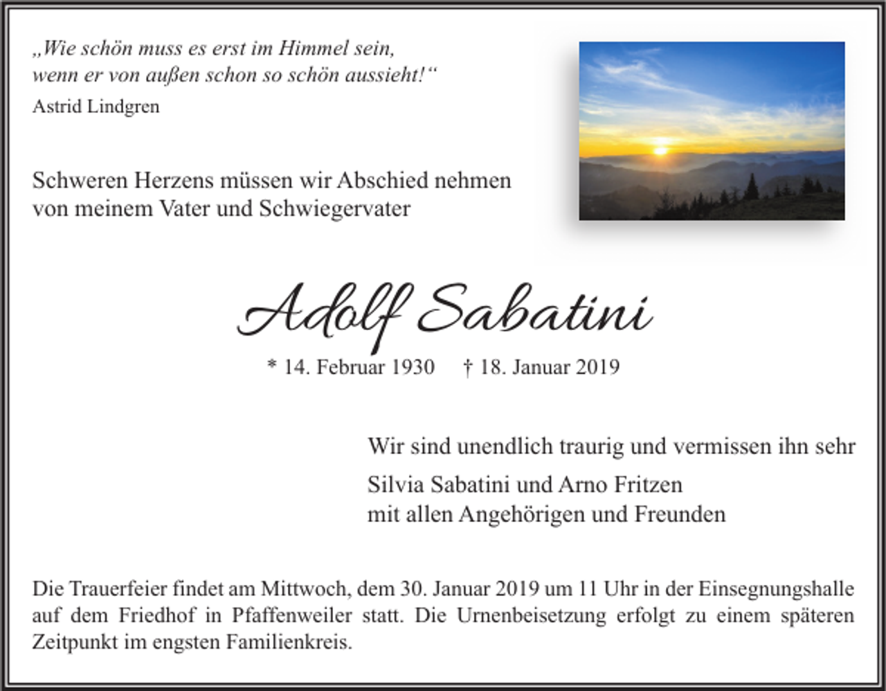 <p>„Wie schön muss es erst im Himmel sein,<br />wenn er von außen schon so schön aussieht!“<br />Astrid Lindgren</p><p>Schweren Herzens müssen wir Abschied nehmen<br />von meinem Vater und Schwiegervater</p><p>Adolf Sabatini<br />* 14. Februar 1930</p><p>† 18. Januar 2019</p><p>Wir sind unendlich traurig und vermissen ihn sehr<br />Silvia Sabatini und Arno Fritzen<br />mit allen Angehörigen und Freunden<br />Die Trauerfeier findet am Mittwoch, dem 30. Januar 2019 um 11 Uhr in der Einsegnungshalle<br />auf dem Friedhof in Pfaffenweiler statt. Die Urnenbeisetzung erfolgt zu einem späteren<br />Zeitpunkt im engsten Familienkreis.</p>
