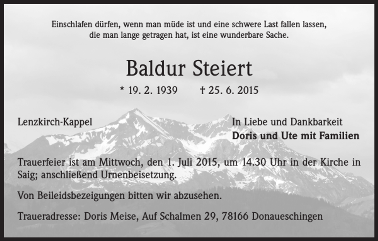 <p>Einschlafen dürfen, wenn man müde ist und eine schwere Last fallen lassen,<br />die man lange getragen hat, ist eine wunderbare Sache.</p><p>Baldur Steiert<br />* 19. 2. 1939 † 25. 6. 2015<br />Lenzkirch-Kappel</p><p>In Liebe und Dankbarkeit<br />Doris und Ute mit Familien</p><p>Trauerfeier ist am Mittwoch, den 1. Juli 2015, um 14.30 Uhr in der Kirche in<br />Saig; anschließend Urnenbeisetzung.<br />Von Beileidsbezeigungen bitten wir abzusehen.<br />Traueradresse: Doris Meise, Auf Schalmen 29, 78166 Donaueschingen</p>