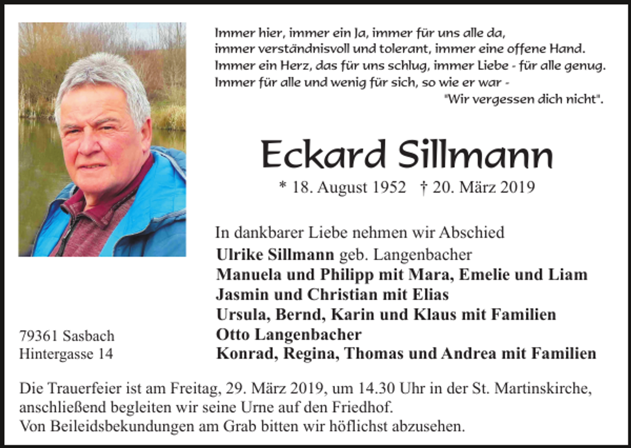 <p>Immer hier, immer ein Ja, immer für uns alle da,<br />immer verständnisvoll und tolerant, immer eine offene Hand.<br />Immer ein Herz, das für uns schlug, immer Liebe - für alle genug.<br />Immer für alle und wenig für sich, so wie er war "Wir vergessen dich nicht".</p><p>Eckard Sillmann<br />* 18. August 1952 † 20. März 2019</p><p>79361 Sasbach<br />Hintergasse 14</p><p>In dankbarer Liebe nehmen wir Abschied<br />Ulrike Sillmann geb. Langenbacher<br />Manuela und Philipp mit Mara, Emelie und Liam<br />Jasmin und Christian mit Elias<br />Ursula, Bernd, Karin und Klaus mit Familien<br />Otto Langenbacher<br />Konrad, Regina, Thomas und Andrea mit Familien</p><p>Die Trauerfeier ist am Freitag, 29. März 2019, um 14.30 Uhr in der St. Martinskirche,<br />anschließend begleiten wir seine Urne auf den Friedhof.<br />Von Beileidsbekundungen am Grab bitten wir höflichst abzusehen.</p>