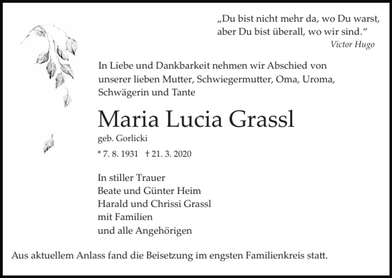 <p>„Du bist nicht mehr da, wo Du warst,<br />aber Du bist überall, wo wir sind.“<br />Victor Hugo</p><p>In Liebe und Dankbarkeit nehmen wir Abschied von<br />unserer lieben Mu�er, Schwiegermu�er, Oma, Uroma,<br />Schwägerin und Tante</p><p>Maria Lucia Grassl<br />geb. Gorlicki<br />* 7. 8. 1931 † 21. 3. 2020</p><p>In stiller Trauer<br />Beate und Günter Heim<br />Harald und Chrissi Grassl<br />mit Familien<br />und alle Angehörigen<br />Aus aktuellem Anlass fand die Beise�ung im engsten Familienkreis sta�.</p>